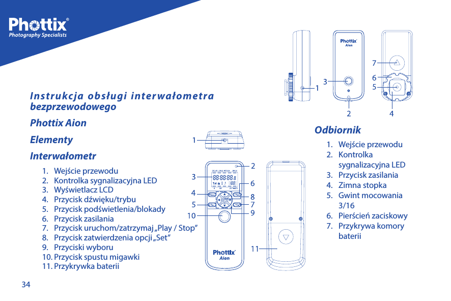 34Instrukcja obsługi interwałometra bezprzewodowegoPhottix AionElementyInterwałometr1.  Wejście przewodu2.  Kontrolka sygnalizacyjna LED3.  Wyświetlacz LCD4.  Przycisk dźwięku/trybu5.  Przycisk podświetlenia/blokady6.  Przycisk zasilania7.  Przycisk uruchom/zatrzymaj &bdquo;Play / Stop&rdquo; 8.  Przycisk zatwierdzenia opcji &bdquo;Set&rdquo;9.  Przyciski wyboru10. Przycisk spustu migawki11. Przykrywka bateriiOdbiornik1.  Wejście przewodu2. Kontrolka sygnalizacyjna LED3.  Przycisk zasilania4.  Zimna stopka5.  Gwint mocowania 3/16 6.  Pierścień zaciskowy7.  Przykrywa komory baterii