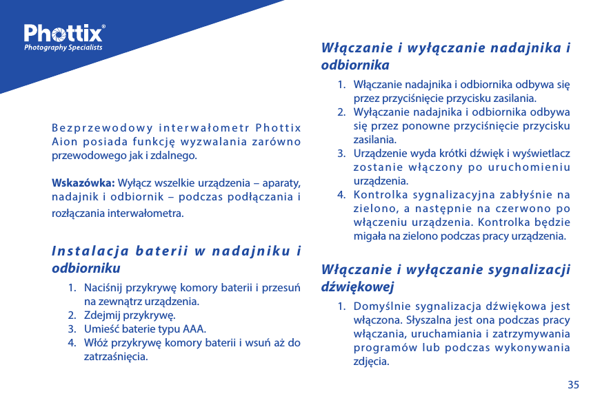 35Bezprzewodowy interwałometr Phottix Aion posiada funkcję wyzwalania zar&oacute;wno przewodowego jak i zdalnego.Wskaz&oacute;wka: Wyłącz wszelkie urządzenia &ndash; aparaty, nadajnik i odbiornik &ndash; podczas podłączania i rozłączania interwałometra.Instalacja baterii w nadajniku i odbiorniku1.  Naciśnij przykrywę komory baterii i przesuń na zewnątrz urządzenia. 2.  Zdejmij przykrywę.3.  Umieść baterie typu AAA.4.  Wł&oacute;ż przykrywę komory baterii i wsuń aż do zatrzaśnięcia.Włączanie i wyłączanie nadajnika i odbiornika1.  Włączanie nadajnika i odbiornika odbywa się przez przyciśnięcie przycisku zasilania.2.  Wyłączanie nadajnika i odbiornika odbywa się przez ponowne przyciśnięcie przycisku zasilania.3.  Urządzenie wyda kr&oacute;tki dźwięk i wyświetlacz zostanie włączony po uruchomieniu urządzenia. 4.  Kontrolka sygnalizacyjna zabłyśnie na zielono, a następnie na czerwono po włączeniu urządzenia. Kontrolka będzie migała na zielono podczas pracy urządzenia.Włączanie i wyłączanie sygnalizacji dźwiękowej1.  Domyślnie sygnalizacja dźwiękowa jest włączona. Słyszalna jest ona podczas pracy włączania, uruchamiania i zatrzymywania program&oacute;w lub podczas wykonywania zdjęcia. 