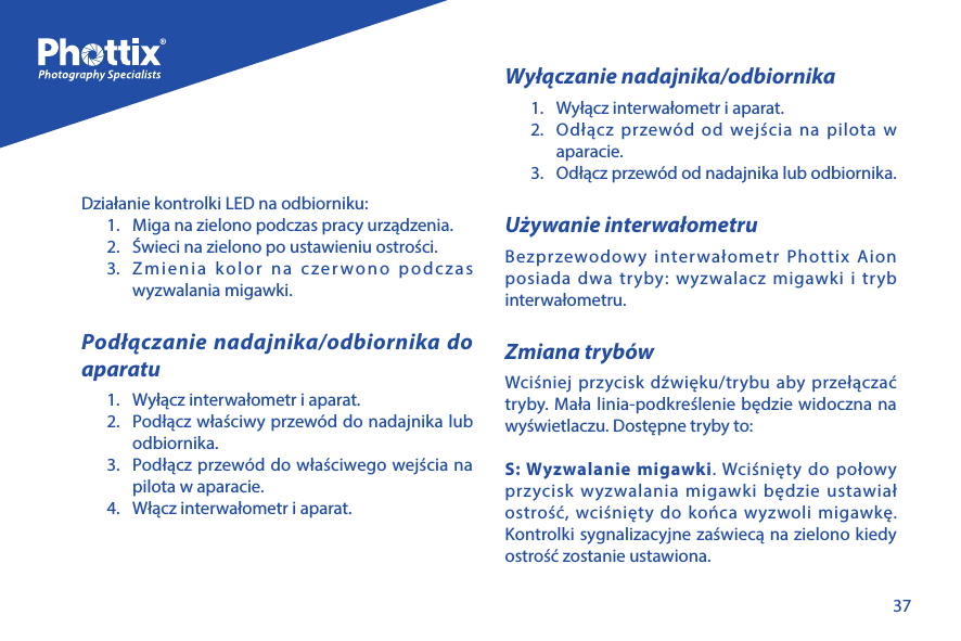 37Działanie kontrolki LED na odbiorniku:1.  Miga na zielono podczas pracy urządzenia.2.  Świeci na zielono po ustawieniu ostrości.3.  Zmienia kolor na czerwono podczas wyzwalania migawki.Podłączanie nadajnika/odbiornika do aparatu1.  Wyłącz interwałometr i aparat.2.  Podłącz właściwy przew&oacute;d do nadajnika lub odbiornika.3.  Podłącz przew&oacute;d do właściwego wejścia na pilota w aparacie.4.  Włącz interwałometr i aparat. Wyłączanie nadajnika/odbiornika 1.  Wyłącz interwałometr i aparat.2.  Odłącz przew&oacute;d od wejścia na pilota w aparacie. 3.  Odłącz przew&oacute;d od nadajnika lub odbiornika.Używanie interwałometruBezprzewodowy interwałometr Phottix Aion posiada dwa tryby: wyzwalacz migawki i tryb interwałometru.Zmiana tryb&oacute;wWciśniej przycisk dźwięku/trybu aby przełączać tryby. Mała linia-podkreślenie będzie widoczna na wyświetlaczu. Dostępne tryby to:S: Wyzwalanie migawki. Wciśnięty do połowy przycisk wyzwalania migawki będzie ustawiał ostrość, wciśnięty do końca wyzwoli migawkę. Kontrolki sygnalizacyjne zaświecą na zielono kiedy ostrość zostanie ustawiona.