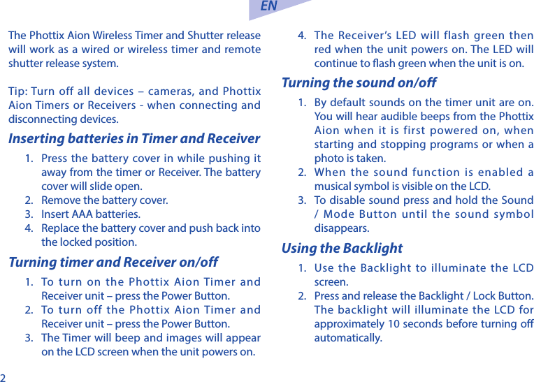 2The Phottix Aion Wireless Timer and Shutter release will work as a wired or wireless timer and remote shutter release system. Tip: Turn off all devices &ndash; cameras, and Phottix Aion Timers or Receivers - when connecting and disconnecting devices.Inserting batteries in Timer and Receiver1.  Press the battery cover in while pushing it away from the timer or Receiver. The battery cover will slide open.2.  Remove the battery cover.3.  Insert AAA batteries.4.  Replace the battery cover and push back into the locked position.Turning timer and Receiver on/off1.  To turn on the Phottix Aion Timer and Receiver unit &ndash; press the Power Button.2.  To turn off the Phottix Aion Timer and Receiver unit &ndash; press the Power Button.3.  The Timer will beep and images will appear on the LCD screen when the unit powers on. 4.  The Receiver&rsquo;s LED will flash green then red when the unit powers on. The LED will continue to ash green when the unit is on. Turning the sound on/off1.  By default sounds on the timer unit are on. You will hear audible beeps from the Phottix Aion when it is first powered on, when starting and stopping programs or when a photo is taken. 2.  When the sound function is enabled a musical symbol is visible on the LCD.3.  To disable sound press and hold the Sound / Mode Button until the sound symbol disappears. Using the Backlight 1.  Use the Backlight to illuminate the LCD screen. 2.  Press and release the Backlight / Lock Button. The backlight will illuminate the LCD for approximately 10 seconds before turning o automatically. 
