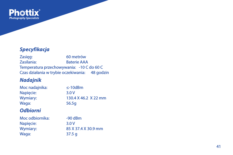 41SpecyfikacjaZasięg:   60 metr&oacute;wZasilania:   Baterie AAATemperatura przechowywania:   -10 C do 60 CCzas działania w trybie oczekiwania:      48 godzinNadajnikMoc nadajnika:   &le;-10dBm Napięcie:   3.0 VWymiary:   130.4 X 46.2  X 22 mmWaga:   56.5g OdbiorniMoc odbiornika:   -90 dBmNapięcie:   3.0 VWymiary:   85 X 37.4 X 30.9 mmWaga:   37.5 g