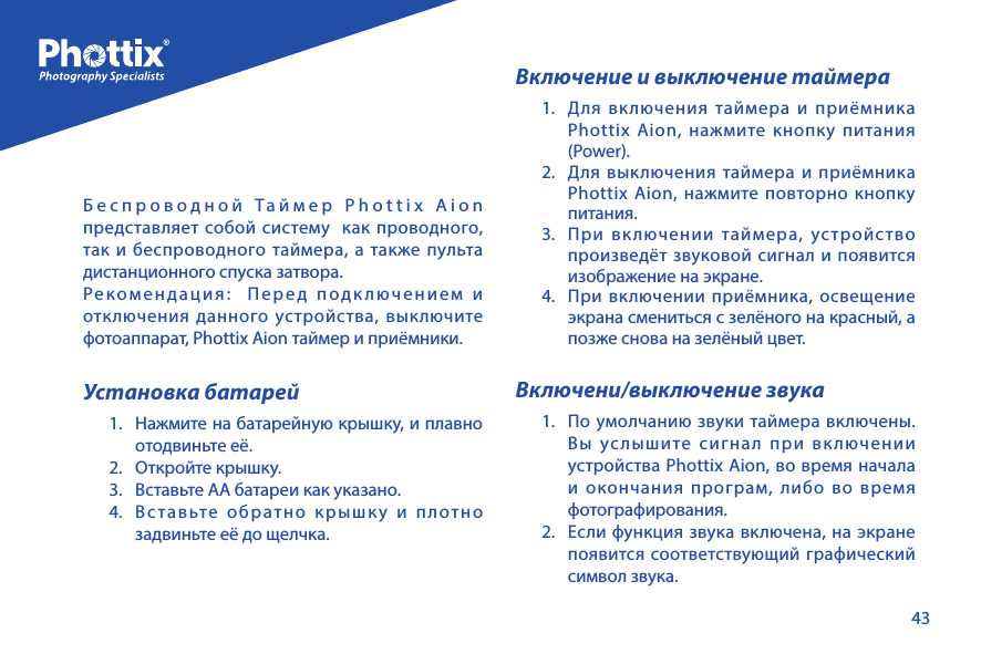 43Беспроводной Таймер Phottix Aion представляет собой систему  как проводного, так и беспроводного таймера, а также пульта дистанционного спуска затвора.Рекомендация:  Перед подключением и отключения данного устройства, выключите фотоаппарат, Phottix Aion таймер и приёмники.Установка батарей1.  Нажмите на батарейную крышку, и плавно отодвиньте её.2.  Откройте крышку.3.  Вставьте АА батареи как указано.4.  Вставьте обратно крышку и плотно задвиньте её до щелчка.Включение и выключение таймера1. Для включения таймера и приёмника Phottix Aion, нажмите кнопку питания (Power).2.  Для выключения таймера и приёмника Phottix Aion, нажмите повторно кнопку питания.3.  При включении таймера, устройство произведёт звуковой сигнал и появится изображение на экране.4.  При включении приёмника, освещение экрана смениться с зелёного на красный, а позже снова на зелёный цвет.Включени/выключение звука1.  По умолчанию звуки таймера включены.  Вы услышите сигнал при включении устройства Phottix Aion, во время начала и окончания програм, либо во время фотографирования. 2.  Если функция звука включена, на экране появится соответствующий графический символ звука.