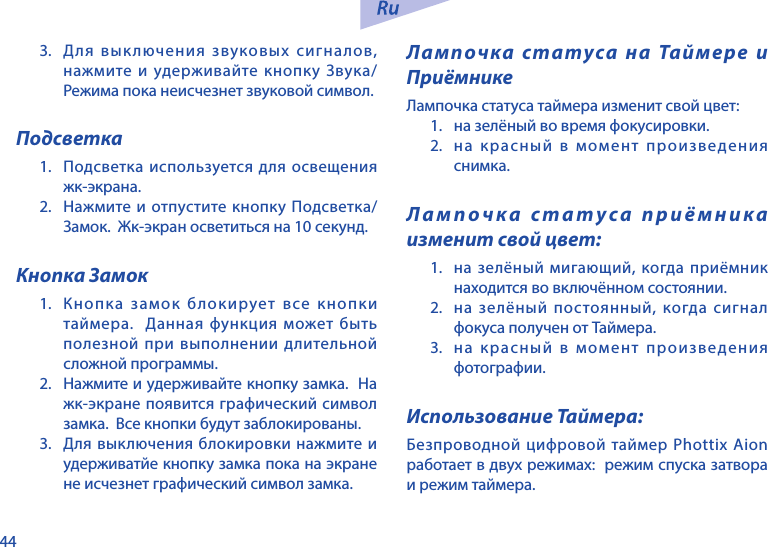 443.  Для выключения звуковых сигналов, нажмите и удерживайте кнопку Звука/Режима пока неисчезнет звуковой символ.  Подсветка1.  Подсветка используется для освещения жк-экрана.2.  Нажмите и отпустите кнопку Подсветка/Замок.  Жк-экран осветиться на 10 секунд.Кнопка Замок1.  Кнопка замок блокирует все кнопки таймера.  Данная функция может быть полезной при выполнении длительной сложной программы.2.  Нажмите и удерживайте кнопку замка.  На жк-экране появится графический символ замка.  Все кнопки будут заблокированы.3.  Для выключения блокировки нажмите и удерживатйе кнопку замка пока на экране не исчезнет графический символ замка.Лампочка статуса на Таймере и ПриёмникеЛампочка статуса таймера изменит свой цвет:1.  на зелёный во время фокусировки.2.  на красный в момент произведения снимка.Лампочка статуса приёмника изменит свой цвет:1.  на зелёный мигающий, когда приёмник находится во включённом состоянии.2.  на зелёный постоянный, когда сигнал фокуса получен от Таймера.3.  на красный в момент произведения фотографии.Использование Таймера:Безпроводной цифровой таймер Phottix Aion работает в двух режимах:  режим спуска затвора и режим таймера.