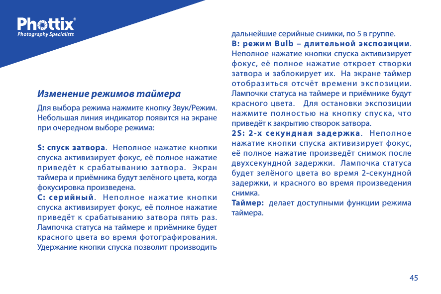 45Изменение режимов таймераДля выбора режима нажмите кнопку Звук/Режим.  Небольшая линия индикатор появится на экране при очередном выборе режима:S: спуск затвора.  Неполное нажатие кнопки спуска активизирует фокус, её полное нажатие приведёт к срабатыванию затвора.  Экран таймера и приёмника будут зелёного цвета, когда фокусировка произведена.C: серийный.  Неполное нажатие кнопки спуска активизирует фокус, её полное нажатие приведёт к срабатыванию затвора пять раз.  Лампочка статуса на таймере и приёмнике будет красного цвета во время фотографирования.  Удержание кнопки спуска позволит производить дальнейшие серийные снимки, по 5 в группе.В: режим Bulb &ndash; длительной экспозиции.  Неполное нажатие кнопки спуска активизирует фокус, её полное нажатие откроет створки затвора и заблокирует их.  На экране таймер отобразиться отсчёт времени экспозиции.  Лампочки статуса на таймере и приёмнике будут красного цвета.   Для остановки экспозиции нажмите полностью на кнопку спуска, что приведёт к закрытию створок затвора.2S: 2-х секундная задержка.  Неполное нажатие кнопки спуска активизирует фокус, её полное нажатие произведёт снимок после двухсекундной задержки.  Лампочка статуса будет зелёного цвета во время 2-секундной задержки, и красного во время произведения снимка.Таймер:  делает доступными функции режима таймера.