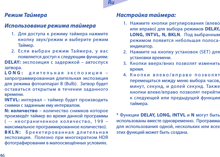 46Режим ТаймераИспользование режима таймера1.  Для доступа к режиму таймера нажмите кнопку звук/режим и выберите режим Таймер.2. Ес ли выбран режим Таймера, у вас появляется доступ к следующим функциям:DELAY: экспозиция с задержкой &ndash; автоспуск затвора.LONG:  длительная экспозиция &ndash; запрограммированная длительная экспозиция для режима фотоаппарат В (Bulb).  Затвор будет оставаться открытым в течении заданного времени.INTVL: интервал &ndash; таймер будет производить снимки с заданным ему интервалом.N: количество &ndash; количество снимков которое произведёт таймер во время данной программы ( -- неограниченное количество, 199 &ndash; максимальное программированное количество).BKLN:  Брекетированная длительная экспозиция.  Полезно при многократном HDR фотографировании в малоосвещённых условиях.Настройка таймера:1.  Нажмите кнопки регулирования (влево или вправо) для выбора режимов DELAY, LONG, INTVL, N, BKLN.  Под выбранным режимом появится небольшая полоса-индикатор.2.  Нажмите на кнопку установок (SET) для установки времени.3.  Кнопки вверх/вниз позволят изменить время.4.  Кнопки влево/вправо позволят перемещаться между меню выбора часов, минут, секунд, и долей секунд. Также кнопки влеве/вправо позволят перейти к следующей или предыдущей функции таймера.* Функции DELAY, LONG, INTVL и N могут быть использованы вместе одновременно.  Программа для использования одной, нескольких или всех этих функций может быть создана.