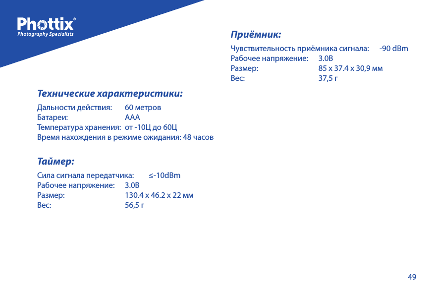 49Технические характеристики:Дальности действия:    60 метровБатареи:   АААТемпература хранения:   от -10Ц до 60ЦВремя нахождения в режиме ожидания: 48 часовТаймер:Сила сигнала передатчика:    &le;-10dBmРабочее напряжение:   3.0ВРазмер:    130.4 х 46.2 х 22 ммВес:    56,5 гПриёмник:Чувствительность приёмника сигнала:      -90 dBmРабочее напряжение:   3.0ВРазмер:    85 х 37.4 х 30,9 ммВес:    37,5 г