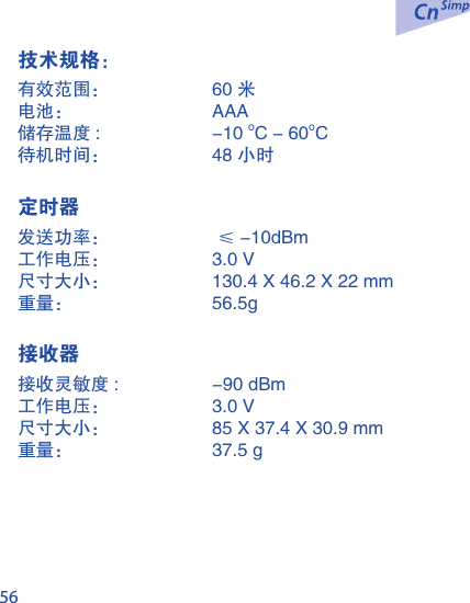 56技术规格：有效范围：  60 米电池：  AAA  储存温度 :   -10 oC - 60oC待机时间：  48 小时 定时器发送功率：   &le; -10dBm 工作电压：  3.0 V尺寸大小：  130.4 X 46.2 X 22 mm重量：  56.5g  接收器接收灵敏度 :   -90 dBm工作电压：  3.0 V尺寸大小：  85 X 37.4 X 30.9 mm重量：  37.5 g