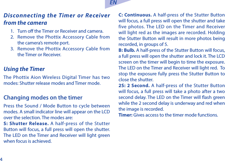 4Disconnecting the Timer or Receiver from the camera1.  Turn o the Timer or Receiver and camera. 2.  Remove the Phottix Accessory Cable from the camera&rsquo;s remote port. 3.  Remove the Phottix Accessory Cable from the Timer or Receiver.Using the TimerThe Phottix Aion Wireless Digital Timer has two modes: Shutter release modes and Timer mode.Changing modes on the timerPress the Sound / Mode Button to cycle between modes. A small indicator line will appear on the LCD over the selection. The modes are:S: Shutter Release. A half-press of the Stutter Button will focus, a full press will open the shutter. The LED on the Timer and Receiver will light green when focus is achieved.C: Continuous. A half-press of the Stutter Button will focus, a full press will open the shutter and take five photos. The LED on the Timer and Receiver will light red as the images are recorded. Holding the Stutter Button will result in more photos being recorded, in groups of 5. B: Bulb. A half-press of the Stutter Button will focus, a full press will open the shutter and lock it. The LCD screen on the timer will begin to time the exposure. The LED on the Timer and Receiver will light red.  To stop the exposure fully press the Stutter Button to close the shutter. 2S: 2 Second. A half-press of the Stutter Button will focus, a full press will take a photo after a two second delay. The LED on the Timer will ash green while the 2 second delay is underway and red when the image is recorded. Timer: Gives access to the timer mode functions. 