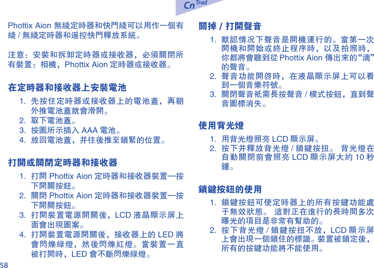 58Phottix Aion 无线定时器和快门线可以用作一个有线 / 无线定时器和遥控快门释放系统。注意：安装和拆卸定时器或接收器，必须关闭所有装置：相机，Phottix Aion 定时器或接收器。在定时器和接收器上安装电池1.  先按住定时器或接收器上的电池盖，再朝外推电池盖就会滑开。2.  取下电池盖。3.  按图所示插入 AAA 电池。4.  放回电池盖，并往后推至锁紧的位置。     打开或关闭定时器和接收器1.  打开 Phottix Aion 定时器和接收器装置&mdash;按下开关按钮。2.  关闭 Phottix Aion 定时器和接收器装置&mdash;按下开关按钮。3.  打开装置电源开关后，LCD 液晶显示屏上面会出现图案。4.  打开装置电源开关后，接收器上的 LED 将会闪烁绿灯，然后闪烁红灯。当装置一直被打开时，LED 会不断闪烁绿灯。关掉 / 打开声音1.  默认情况下声音是开机运行的。当第一次开机和开始或终止程序时，以及拍照时，你都将会听到从 Phottix Aion 传出来的&ldquo;滴&rdquo;的声音。2.  声音功能开启时，在液晶显示屏上可以看到一个音乐符号。3.  关闭声音只需长按声音 / 模式按钮，直到声音图标消失。使用背光灯1.  用背光灯照亮 LCD 显示屏。2.  按下并释放背光灯 / 锁键按扭。  背光灯在自动关闭前会照亮 LCD 显示屏大约 10 秒钟。 锁键按钮的使用1.  锁键按钮可使定时器上的所有按键功能处于无效状态。  这对正在进行的长时间多次曝光的项目是非常有帮助的。2.  按下背光灯 / 锁键按扭不放，LCD 显示屏上会出现一个锁住的标识。装置被锁定后，所有的按键功能将不能使用。 
