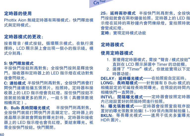 60定时器的使用Phottix Aion 无线定时器有两种模式：快门释放模式与定时模式。定时器模式的更改： 按着声音 / 模式按钮，循环显示模式。在执行选择时，LCD 显示屏上会出现一个小的指示线，模式分别为：S: 快门释放模式半按快门按钮则为对焦；全按快门按则是释放快门。接收器和定时器上的 LED 指示灯在成功对焦后会闪绿光。C: 连拍模式 半按快门则为对焦，全按快门将会打开快门连续拍摄五张照片。拍照时，定时器和接收器上的 LED 指示灯会亮红灯。按住快门按钮不放就能拍摄更多的照片，一组 5 张（具体张数视相机而定）。B：Bulb 长时间曝光模式    半按快门则为对焦，全按快门就能打开快门并且锁定它。定时器上的液晶显示屏就会开始对曝光计时。定时器和接收器上的 LED 指示灯也会亮红灯，要结束曝光，只需全按快门按钮，快门关闭。2S：延时两秒模式   半按快门则为对焦，全按快门按钮就会在两秒钟后拍照。定时器上的 LED 指示灯在延时的两秒钟内会闪烁绿灯，当拍照时就会变成红灯。定时：实现定时模式功能定时器模式使用定时器模式1.  要获得定时器模式，需按&ldquo;声音 / 模式按钮&rdquo; 直到在 LCD 显示屏选中 Timer 的功能栏。2.  选择了&ldquo;Timer&rdquo;模式，你就能实现以下定时器功能：DELAY：延时曝光模式&mdash;&mdash;在拍照前自定延时。LONG：长时期模式&mdash;&mdash;针对拥有 B Bulb 模式的相机设定的可编程长时间曝光。在预设的时间内相机快门一直开启。INTVL：间隔曝光模式&mdash;&mdash;定时器会按照定时器内已经设置好的间隔时间进行拍照。N：曝光张数模式&mdash;&mdash;定时器会按照当前程序设置好的曝光张数来拍摄（1-199 张内无限制拍摄）。BKLN：等长曝光模式&mdash;&mdash;适用于低光多重曝光HDR 图片。