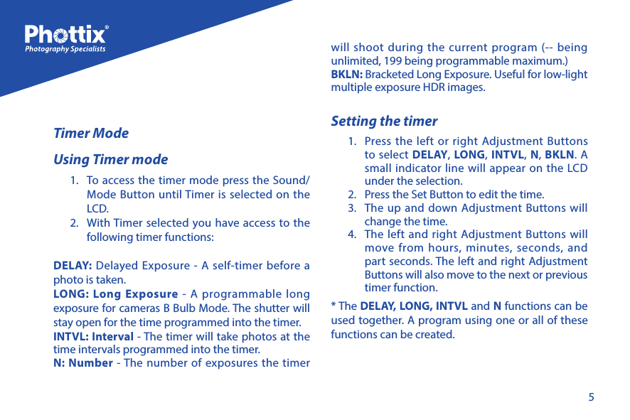5Timer ModeUsing Timer mode1.  To access the timer mode press the Sound/Mode Button until Timer is selected on the LCD. 2.  With Timer selected you have access to the following timer functions:DELAY: Delayed Exposure - A self-timer before a photo is taken.LONG: Long Exposure - A programmable long exposure for cameras B Bulb Mode. The shutter will stay open for the time programmed into the timer. INTVL: Interval - The timer will take photos at the time intervals programmed into the timer. N: Number - The number of exposures the timer will shoot during the current program (-- being unlimited, 199 being programmable maximum.)BKLN: Bracketed Long Exposure. Useful for low-light multiple exposure HDR images. Setting the timer1.  Press the left or right Adjustment Buttons to select DELAY, LONG, INTVL, N, BKLN. A small indicator line will appear on the LCD under the selection. 2.  Press the Set Button to edit the time. 3.  The up and down Adjustment Buttons will change the time.4.  The left and right Adjustment Buttons will move from hours, minutes, seconds, and part seconds. The left and right Adjustment Buttons will also move to the next or previous timer function. * The DELAY, LONG, INTVL and N functions can be used together. A program using one or all of these functions can be created. 