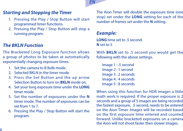 6Starting and Stopping the Timer1.  Pressing the Play / Stop Button will start programmed timer functions.2.  Pressing the Play / Stop Button will stop a running program. The BKLN FunctionThe Bracketed Long Exposure function allows a group of photos to be taken at automatically exponentially changing exposure times. 1.  Set the camera to B Bulb mode.2.  Selected BKLN in the timer mode.3.  Press the Set Button and the up arrow Selection Button to turn on BKLN mode on.4.  Set your long exposure time under the LONG timer mode. 5.  Set the number of exposures under the N timer mode. The number of exposures can be set from 1 to 7.6.  Pressing the Play / Stop Button will start the program. The Aion Timer will double the exposure time (one stop) set under the LONG setting for each of the number of frames set under the N setting. Example:LONG time set to .5 second.N set to 5With BKLN set to .5 second you would get the following with the above settings.Image 1 : .5 secondImage 2 : 1 secondImage 3 : 2 secondsImage 4 : 4 secondsImage 5 : 8 secondsWhen using this function for HDR images a little math work is required. If the proper exposure is 2 seconds and a group of 5 images are being recorded the fastest exposure,  .5 second, needs to be entered on the Aion Timer. Images will be recorded based on the first exposure time entered and counted forward. Unlike bracketed exposures on a camera the Aion will not shoot faster then slower images.  