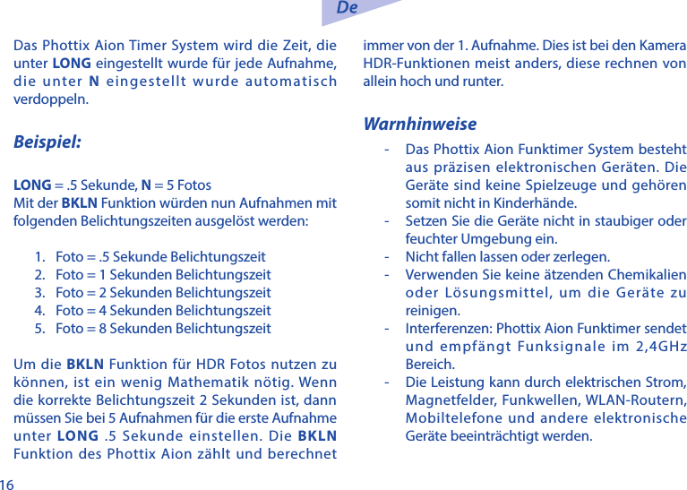 16Das Phottix Aion Timer System wird die Zeit, die unter LONG eingestellt wurde f&uuml;r jede Aufnahme, die unter N eingestellt wurde automatisch verdoppeln.Beispiel:LONG = .5 Sekunde, N = 5 FotosMit der BKLN Funktion w&uuml;rden nun Aufnahmen mit folgenden Belichtungszeiten ausgel&ouml;st werden:1.  Foto = .5 Sekunde Belichtungszeit2.  Foto = 1 Sekunden Belichtungszeit3.  Foto = 2 Sekunden Belichtungszeit4.  Foto = 4 Sekunden Belichtungszeit5.  Foto = 8 Sekunden BelichtungszeitUm die BKLN Funktion f&uuml;r HDR Fotos nutzen zu k&ouml;nnen, ist ein wenig Mathematik n&ouml;tig. Wenn die korrekte Belichtungszeit 2 Sekunden ist, dann m&uuml;ssen Sie bei 5 Aufnahmen f&uuml;r die erste Aufnahme unter LONG .5 Sekunde einstellen. Die BKLN Funktion des Phottix Aion z&auml;hlt und berechnet immer von der 1. Aufnahme. Dies ist bei den Kamera HDR-Funktionen meist anders, diese rechnen von allein hoch und runter.Warnhinweise-   Das Phottix Aion Funktimer System besteht aus pr&auml;zisen elektronischen Ger&auml;ten. Die Ger&auml;te sind keine Spielzeuge und geh&ouml;ren somit nicht in Kinderh&auml;nde.-   Setzen Sie die Ger&auml;te nicht in staubiger oder feuchter Umgebung ein.-   Nicht fallen lassen oder zerlegen.-   Verwenden Sie keine &auml;tzenden Chemikalien oder L&ouml;sungsmittel, um die Ger&auml;te zu reinigen.-   Interferenzen: Phottix Aion Funktimer sendet und empf&auml;ngt Funksignale im 2,4GHz Bereich.-   Die Leistung kann durch elektrischen Strom, Magnetfelder, Funkwellen, WLAN-Routern, Mobiltelefone und andere elektronische Ger&auml;te beeintr&auml;chtigt werden.
