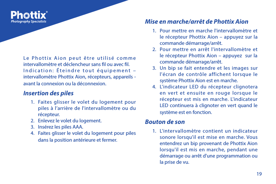 19Le Phottix Aion peut &ecirc;tre utilis&eacute; comme intervallom&egrave;tre et d&eacute;clencheur sans l ou avec l. Indication: &Eacute;teindre tout &eacute;quipement &ndash; intervallom&egrave;tre Phottix Aion, r&eacute;cepteurs, appareils - avant la connexion ou la d&eacute;connexion. Insertion des piles1.  Faites glisser le volet du logement pour piles &agrave; l&rsquo;arri&egrave;re de l'intervallom&egrave;tre ou du r&eacute;cepteur.2.  Enlevez le volet du logement.3.  Ins&eacute;rez les piles AAA.4.  Faites glisser le volet du logement pour piles dans la position ant&eacute;rieure et fermer.Mise en marche/arr&ecirc;t de Phottix Aion1.  Pour mettre en marche l'intervallom&egrave;tre et le r&eacute;cepteur Phottix Aion &ndash; appuyez sur la commande d&eacute;marrage/arr&ecirc;t.2.  Pour mettre en arr&ecirc;t l'intervallom&egrave;tre et le r&eacute;cepteur Phottix Aion &ndash; appuyez  sur la commande d&eacute;marrage/arr&ecirc;t.3.  Un bip se fait entendre et les images sur l'&eacute;cran de contr&ocirc;le affichent lorsque le syst&egrave;me Phottix Aion est en marche. 4.  L'indicateur LED du r&eacute;cepteur clignotera en vert et ensuite en rouge lorsque le r&eacute;cepteur est mis en marche. L'indicateur LED continuera &agrave; clignoter en vert quand le syst&egrave;me est en fonction. Bouton de son1.  L'intervallom&egrave;tre contient un indicateur sonore lorsqu'il est mise en marche. Vous entendrez un bip provenant de Phottix Aion lorsqu'il est mis en marche, pendant une d&eacute;marrage ou arr&ecirc;t d'une programmation ou la prise de vu.