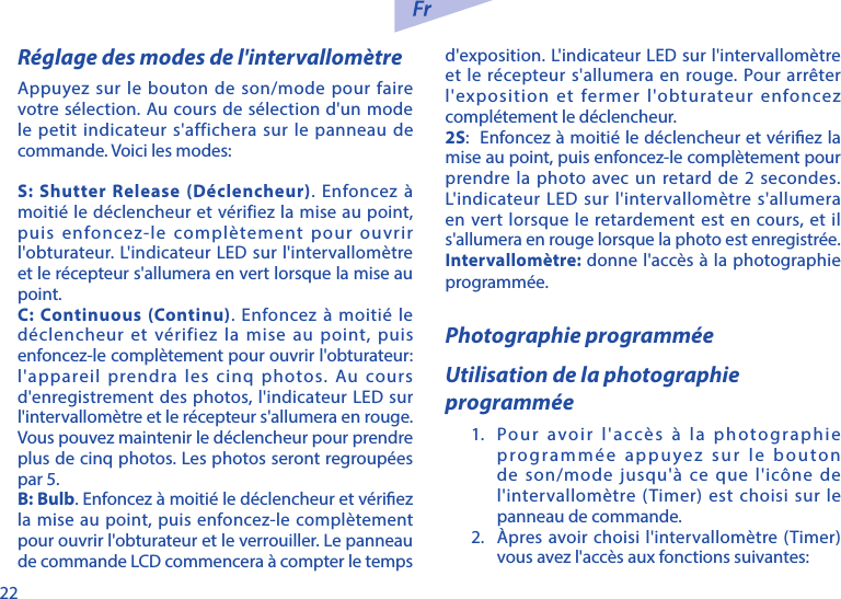 22R&eacute;glage des modes de l'intervallom&egrave;treAppuyez sur le bouton de son/mode pour faire votre s&eacute;lection. Au cours de s&eacute;lection d'un mode le petit indicateur s'affichera sur le panneau de commande. Voici les modes:S: Shutter Release (D&eacute;clencheur). Enfoncez &agrave; moiti&eacute; le d&eacute;clencheur et v&eacute;rifiez la mise au point, puis enfoncez-le compl&egrave;tement pour ouvrir l'obturateur. L'indicateur LED sur l'intervallom&egrave;tre et le r&eacute;cepteur s'allumera en vert lorsque la mise au point. C: Continuous (Continu). Enfoncez &agrave; moiti&eacute; le d&eacute;clencheur et v&eacute;rifiez la mise au point, puis enfoncez-le compl&egrave;tement pour ouvrir l'obturateur: l'appareil prendra les cinq photos. Au cours d'enregistrement des photos, l'indicateur LED sur l'intervallom&egrave;tre et le r&eacute;cepteur s'allumera en rouge. Vous pouvez maintenir le d&eacute;clencheur pour prendre plus de cinq photos. Les photos seront regroup&eacute;es par 5. B: Bulb. Enfoncez &agrave; moiti&eacute; le d&eacute;clencheur et v&eacute;riez la mise au point, puis enfoncez-le compl&egrave;tement pour ouvrir l'obturateur et le verrouiller. Le panneau de commande LCD commencera &agrave; compter le temps d'exposition. L'indicateur LED sur l'intervallom&egrave;tre et le r&eacute;cepteur s'allumera en rouge. Pour arr&ecirc;ter l'exposition et fermer l'obturateur enfoncez compl&eacute;tement le d&eacute;clencheur. 2S:  Enfoncez &agrave; moiti&eacute; le d&eacute;clencheur et v&eacute;riez la mise au point, puis enfoncez-le compl&egrave;tement pour prendre la photo avec un retard de 2 secondes. L'indicateur LED sur l'intervallom&egrave;tre s'allumera en vert lorsque le retardement est en cours, et il s'allumera en rouge lorsque la photo est enregistr&eacute;e.Intervallom&egrave;tre: donne l'acc&egrave;s &agrave; la photographie programm&eacute;e.Photographie programm&eacute;eUtilisation de la photographie programm&eacute;e1.  Pour avoir l'acc&egrave;s &agrave; la photographie programm&eacute;e appuyez sur le bouton de son/mode jusqu'&agrave; ce que l'ic&ocirc;ne de l'intervallom&egrave;tre (Timer) est choisi sur le panneau de commande.2.  &Agrave;pres avoir choisi l'intervallom&egrave;tre (Timer) vous avez l'acc&egrave;s aux fonctions suivantes: