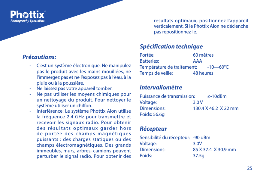 25Pr&eacute;cautions:-   C'est un syst&egrave;me &eacute;lectronique. Ne manipulez pas le produit avec les mains mouill&eacute;es, ne l&rsquo;immergez pas et ne l&rsquo;exposez pas &agrave; l&rsquo;eau, &agrave; la pluie ou &agrave; la poussi&egrave;re.-   Ne laissez pas votre appareil tomber. -   Ne pas utiliser les moyens chimiques pour un nettoyage du produit. Pour nettoyer le syst&egrave;me utiliser un chion.-   Interf&eacute;rence: Le syst&egrave;me Phottix Aion utilise la fr&eacute;quence 2.4 GHz pour transmettre et recevoir les signaux radio. Pour obtenir des r&eacute;sultats optimaux garder hors de port&eacute;e des champs magn&eacute;tiques puissants : des charges statiques ou des champs &eacute;lectromagn&eacute;tiques. Des grands immeubles, murs, arbres, camions peuvent perturber le signal radio. Pour obtenir des r&eacute;sultats optimaux, positionnez l'appareil verticalement. Si le Phottix Aion ne d&eacute;clenche pas repositionnez-le.Sp&eacute;cification techniquePort&eacute;e:   60 m&egrave;tresBatteries:   AAATemp&eacute;rature de traitement:   -10&mdash;60&deg;CTemps de veille:   48 heuresIntervallom&egrave;trePuissance de transmission:   &le;-10dBmVoltage:   3.0 VDimensions:   130.4 X 46.2  X 22 mmPoids: 56.6gR&eacute;cepteurSensibilit&eacute; du r&eacute;cepteur:  -90 dBmVoltage:   3.0VDimensions:   85 X 37.4  X 30.9 mmPoids:   37.5g