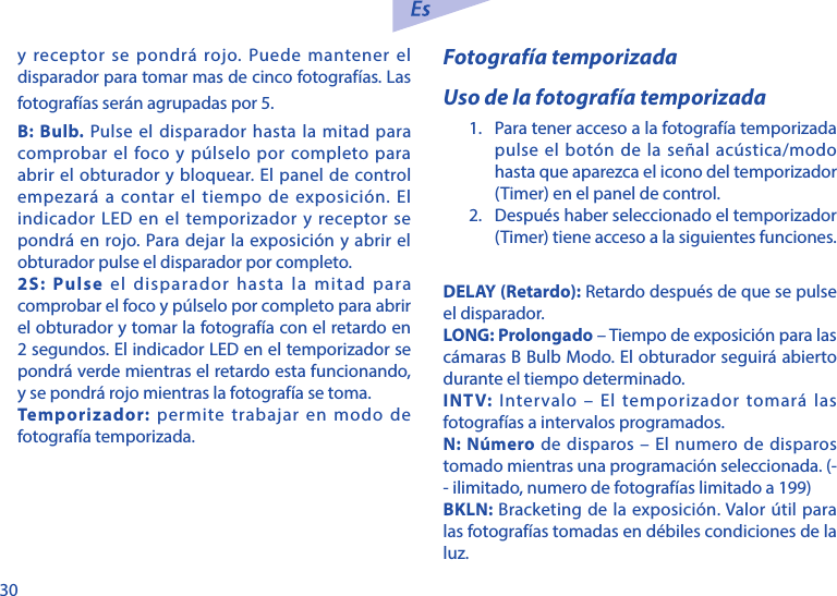 30y receptor se pondr&aacute; rojo. Puede mantener el disparador para tomar mas de cinco fotograf&iacute;as. Las fotograf&iacute;as ser&aacute;n agrupadas por 5.B: Bulb. Pulse el disparador hasta la mitad para comprobar el foco y p&uacute;lselo por completo para abrir el obturador y bloquear. El panel de control empezar&aacute; a contar el tiempo de exposici&oacute;n. El indicador LED en el temporizador y receptor se pondr&aacute; en rojo. Para dejar la exposici&oacute;n y abrir el obturador pulse el disparador por completo. 2S: Pulse el disparador hasta la mitad para comprobar el foco y p&uacute;lselo por completo para abrir el obturador y tomar la fotograf&iacute;a con el retardo en 2 segundos. El indicador LED en el temporizador se pondr&aacute; verde mientras el retardo esta funcionando, y se pondr&aacute; rojo mientras la fotograf&iacute;a se toma. Temporizador: permite trabajar en modo de fotograf&iacute;a temporizada.  Fotograf&iacute;a temporizadaUso de la fotograf&iacute;a temporizada1.  Para tener acceso a la fotograf&iacute;a temporizada pulse el bot&oacute;n de la se&ntilde;al ac&uacute;stica/modo hasta que aparezca el icono del temporizador (Timer) en el panel de control.2.  Despu&eacute;s haber seleccionado el temporizador (Timer) tiene acceso a la siguientes funciones.DELAY (Retardo): Retardo despu&eacute;s de que se pulse el disparador.LONG: Prolongado &ndash; Tiempo de exposici&oacute;n para las c&aacute;maras B Bulb Modo. El obturador seguir&aacute; abierto durante el tiempo determinado. INTV: Intervalo &ndash; El temporizador tomar&aacute; las fotograf&iacute;as a intervalos programados.N: N&uacute;mero de disparos &ndash; El numero de disparos tomado mientras una programaci&oacute;n seleccionada. (- - ilimitado, numero de fotograf&iacute;as limitado a 199)BKLN: Bracketing de la exposici&oacute;n. Valor &uacute;til para las fotograf&iacute;as tomadas en d&eacute;biles condiciones de la luz. 
