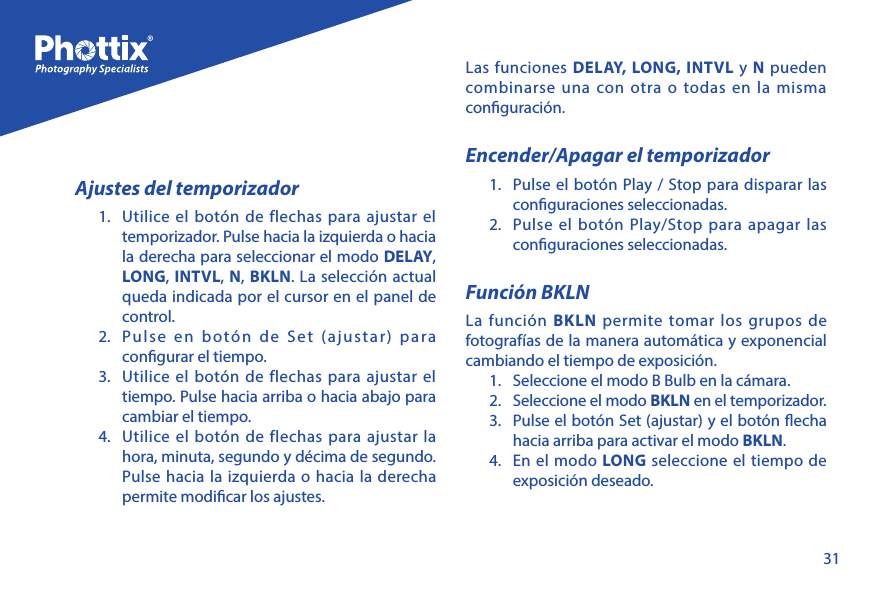 31Ajustes del temporizador1.  Utilice el bot&oacute;n de flechas para ajustar el temporizador. Pulse hacia la izquierda o hacia la derecha para seleccionar el modo DELAY, LONG, INTVL, N, BKLN. La selecci&oacute;n actual queda indicada por el cursor en el panel de control.2.  Pulse en bot&oacute;n de Set (ajustar) para congurar el tiempo. 3.  Utilice el bot&oacute;n de flechas para ajustar el tiempo. Pulse hacia arriba o hacia abajo para cambiar el tiempo. 4.  Utilice el bot&oacute;n de flechas para ajustar la hora, minuta, segundo y d&eacute;cima de segundo. Pulse hacia la izquierda o hacia la derecha permite modicar los ajustes.Las funciones DELAY, LONG, INTVL y N pueden combinarse una con otra o todas en la misma conguraci&oacute;n. Encender/Apagar el temporizador1.  Pulse el bot&oacute;n Play / Stop para disparar las conguraciones seleccionadas.2.  Pulse el bot&oacute;n Play/Stop para apagar las conguraciones seleccionadas. Funci&oacute;n BKLNLa funci&oacute;n BKLN permite tomar los grupos de fotograf&iacute;as de la manera autom&aacute;tica y exponencial cambiando el tiempo de exposici&oacute;n.1.  Seleccione el modo B Bulb en la c&aacute;mara.2.  Seleccione el modo BKLN en el temporizador. 3.  Pulse el bot&oacute;n Set (ajustar) y el bot&oacute;n echa hacia arriba para activar el modo BKLN. 4.  En el modo LONG seleccione el tiempo de exposici&oacute;n deseado. 