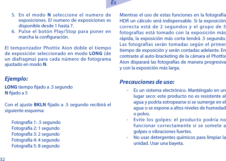 325.  En el modo N seleccione el numero de exposiciones. El numero de exposiciones es disponible desde 1 hasta 7. 6.  Pulse el bot&oacute;n Play/Stop para poner en marcha la conguraci&oacute;n. El temporizador Phottix Aion doble el tiempo de exposici&oacute;n seleccionado en modo LONG (de un diafragma) para cada n&uacute;mero de fotograma ajustado en modo N. Ejemplo:LONG tiempo jado a .5 segundoN jado a 5Con el ajuste BKLN fijado a .5 segundo recibir&aacute; el siguiente esquema:Fotograf&iacute;a 1: .5 segundoFotograf&iacute;a 2: 1 segundoFotograf&iacute;a 3: 2 segundoFotograf&iacute;a 4: 4 segundoFotograf&iacute;a 5: 8 segundoMientras el uso de estas funciones en la fotograf&iacute;a HDR un c&aacute;lculo ser&aacute; indispensable. Si la exposici&oacute;n correcta est&aacute; de 2 segundos y el grupo de 5 fotograf&iacute;as est&aacute; tomado con la exposici&oacute;n m&aacute;s r&aacute;pida, la exposici&oacute;n m&aacute;s corta tendr&aacute; .5 segundo. Las fotograf&iacute;as ser&aacute;n tomadas seg&uacute;n el primer tiempo de exposici&oacute;n y ser&aacute;n contadas adelante. En contraste al auto-bracketing de la c&aacute;mara el Phottix Aion disparar&aacute; las fotograf&iacute;as de manera progresiva y con la exposici&oacute;n m&aacute;s larga. Precauciones de uso:-   Es un sistema electr&oacute;nico. Mant&eacute;ngalo en un lugar seco: este producto no es resistente al agua y podr&iacute;a estropearse si se sumerge en el agua o se expone a altos niveles de humedad o polvo.-   Evite los golpes: el producto podr&iacute;a no funcionar correctamente si se somete a golpes o vibraciones fuertes.-   No usar detergentes qu&iacute;micos para limpiar la unidad. Usar una bayeta.
