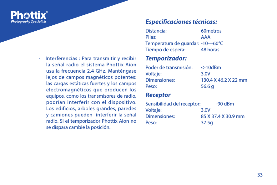 33-  Interferencias : Para transmitir y recibir la se&ntilde;al radio el sistema Phottix Aion usa la frecuencia 2.4 GHz. Mant&eacute;ngase lejos de campos magn&eacute;ticos potentes: las cargas est&aacute;ticas fuertes y los campos electromagn&eacute;ticos que producen los equipos, como los transmisores de radio, podr&iacute;an interferir con el dispositivo. Los edificios, arboles grandes, paredes y camiones pueden  interferir la se&ntilde;al radio. Si el temporizador Phottix Aion no se dispara cambie la posici&oacute;n.Especificaciones t&eacute;cnicas:Distancia:   60metrosPilas:     AAATemperatura de guardar:  -10&mdash;60&deg;CTiempo de espera:   48 horasTemporizador:Poder de transmisi&oacute;n:   &le;-10dBmVoltaje:     3.0VDimensiones:   130.4 X 46.2 X 22 mmPeso:     56.6 gReceptorSensibilidad del receptor:   -90 dBmVoltaje:     3.0VDimensiones:   85 X 37.4 X 30.9 mmPeso:     37.5g