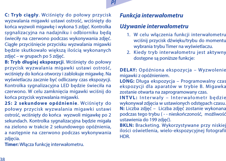 38C: Tryb ciągły. Wciśnięty do połowy przycisk wyzwalania migawki ustawi ostrość, wciśnięty do końca wyzwoli migawkę i wykona 5 zdjęć. Kontrolka sygnalizacyjna na nadajniku i odbiorniku będą świeciły na czerwono podczas wykonywania zdjęć. Ciągłe przyciśnięcie przycisku wyzwalania migawki będzie skutkowało większą ilością wykonanych zdjęć &ndash; w grupach po 5 zdjęć.B: Tryb długiej ekspozycji. Wciśnięty do połowy przycisk wyzwalania migawki ustawi ostrość, wciśnięty do końca otworzy i zablokuje migawkę. Na wyświetlaczu zacznie być odliczany czas ekspozycji. Kontrolka sygnalizacyjna LED będzie świeciła na czerwono. W celu zamknięcia migawki wciśnij do końca przycisk wyzwalania migawki.2S: 2 sekundowe op&oacute;źnienie. Wciśnięty do połowy przycisk wyzwalania migawki ustawi ostrość, wciśnięty do końca  wyzwoli migawkę po 2 sekundach. Kontrolka sygnalizacyjna będzie migała na zielono w trakcie 2 sekundowego op&oacute;źnienia, a następnie na czerwono podczas wykonywania zdjęcia.Timer: Włącza funkcję interwałometru.Funkcja interwałometruUżywanie interwałometru1.  W celu włączenia funkcji interwałometru wciśnij przycisk dźwięku/trybu do momentu wybrania trybu Timer na wyświetlaczu.2.  Kiedy tryb interwałometru jest aktywny dostępne są poniższe funkcje:DELAY:  Op&oacute;źniona ekspozycja &ndash; Wyzwolenie migawki z op&oacute;źnieniem.LONG: Długa ekspozycja &ndash; Programowalny czas ekspozycji dla aparat&oacute;w w trybie B. Migawka zostanie otwarta na zaprogramowany czas.INTVL: Interwały &ndash; Interwałometr będzie wykonywał zdjęcia w ustawionych odstępach czasu.N: Liczba zdjęć &ndash;  Liczba zdjęć zostanie wykonana podczas tego trybu ( - - nieskończoność,  możliwość ustawienia do 199 zdjęć).BKLN: Bracketing. Wykorzystywane przy niskiej ilości oświetlenia, wielo-ekspozycyjnej fotografii HDR.