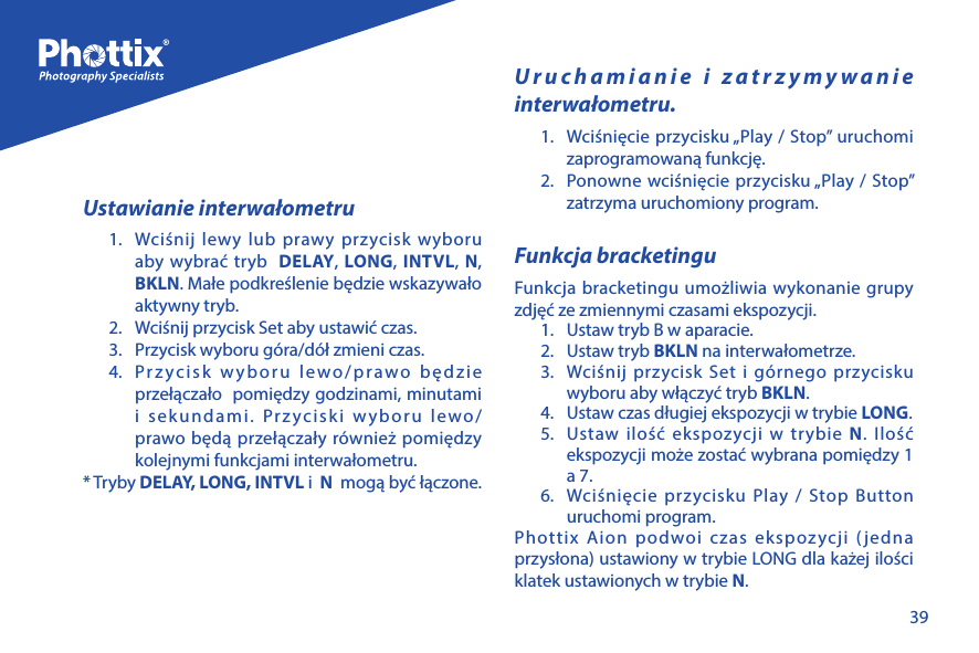 39Ustawianie interwałometru1.  Wciśnij lewy lub prawy przycisk wyboru aby wybrać tryb  DELAY, LONG, INTVL, N, BKLN. Małe podkreślenie będzie wskazywało aktywny tryb.2.  Wciśnij przycisk Set aby ustawić czas.3.  Przycisk wyboru g&oacute;ra/d&oacute;ł zmieni czas.4.  Przycisk wyboru lewo/prawo będzie przełączało  pomiędzy godzinami, minutami i sekundami. Przyciski wyboru lewo/prawo będą przełączały r&oacute;wnież pomiędzy kolejnymi funkcjami interwałometru.* Tryby DELAY, LONG, INTVL i  N  mogą być łączone. Uruchamianie i zatrzymywanie interwałometru.1.  Wciśnięcie przycisku &bdquo;Play / Stop&rdquo; uruchomi zaprogramowaną funkcję.2.  Ponowne wciśnięcie przycisku &bdquo;Play / Stop&rdquo; zatrzyma uruchomiony program.Funkcja bracketinguFunkcja bracketingu umożliwia wykonanie grupy zdjęć ze zmiennymi czasami ekspozycji. 1.  Ustaw tryb B w aparacie.2.  Ustaw tryb BKLN na interwałometrze.3.  Wciśnij przycisk Set i g&oacute;rnego przycisku wyboru aby włączyć tryb BKLN.4.  Ustaw czas długiej ekspozycji w trybie LONG.5.  Ustaw ilość ekspozycji w trybie N. Ilość ekspozycji może zostać wybrana pomiędzy 1 a 7.6.  Wciśnięcie przycisku Play / Stop Button uruchomi program.Phottix Aion podwoi czas ekspozycji (jedna przysłona) ustawiony w trybie LONG dla każej ilości klatek ustawionych w trybie N.