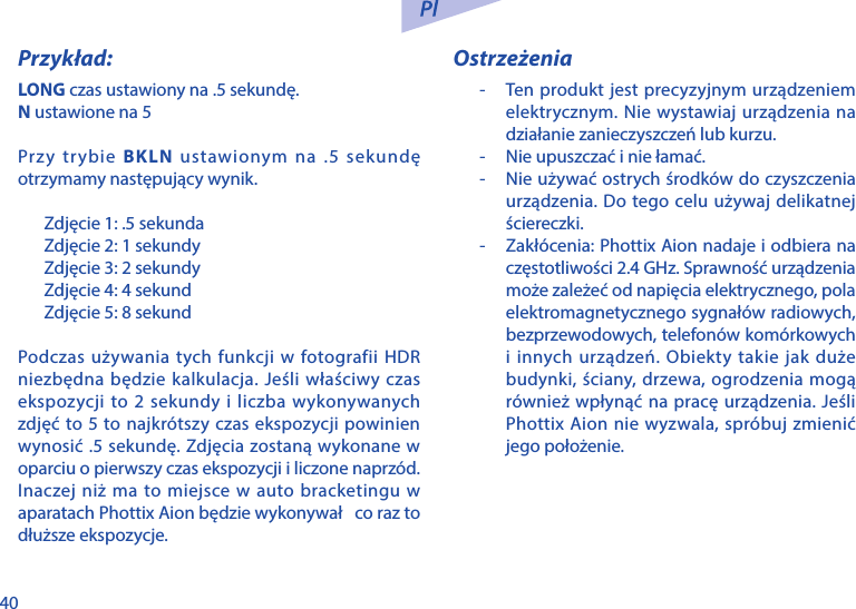 40Przykład:LONG czas ustawiony na .5 sekundę.N ustawione na 5Przy trybie BKLN ustawionym na .5 sekundę otrzymamy następujący wynik.Zdjęcie 1: .5 sekundaZdjęcie 2: 1 sekundyZdjęcie 3: 2 sekundyZdjęcie 4: 4 sekundZdjęcie 5: 8 sekundPodczas używania tych funkcji w fotografii HDR niezbędna będzie kalkulacja. Jeśli właściwy czas ekspozycji to 2 sekundy i liczba wykonywanych zdjęć to 5 to najkr&oacute;tszy czas ekspozycji powinien wynosić .5 sekundę. Zdjęcia zostaną wykonane w oparciu o pierwszy czas ekspozycji i liczone naprz&oacute;d. Inaczej niż ma to miejsce w auto bracketingu w aparatach Phottix Aion będzie wykonywał   co raz to dłuższe ekspozycje.Ostrzeżenia-  Ten produkt jest precyzyjnym urządzeniem elektrycznym. Nie wystawiaj urządzenia na działanie zanieczyszczeń lub kurzu.-  Nie upuszczać i nie łamać.-  Nie używać ostrych środk&oacute;w do czyszczenia urządzenia. Do tego celu używaj delikatnej ściereczki.-  Zakł&oacute;cenia: Phottix Aion nadaje i odbiera na częstotliwości 2.4 GHz. Sprawność urządzenia może zależeć od napięcia elektrycznego, pola elektromagnetycznego sygnał&oacute;w radiowych, bezprzewodowych, telefon&oacute;w kom&oacute;rkowych i innych urządzeń. Obiekty takie jak duże budynki, ściany, drzewa, ogrodzenia mogą r&oacute;wnież wpłynąć na pracę urządzenia. Jeśli Phottix Aion nie wyzwala, spr&oacute;buj zmienić jego położenie.