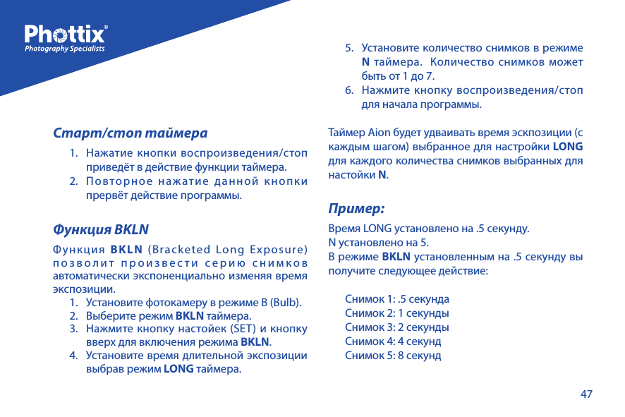 47Старт/стоп таймера1.  Нажатие кнопки воспроизведения/стоп приведёт в действие функции таймера.2.  Повторное нажатие данной кнопки прервёт действие программы.Функция BKLNФункция  BKLN (Bracketed Long Exposure) позволит произвести серию снимков автоматически экспоненциально изменяя время экспозиции.1.  Установите фотокамеру в режиме В (Bulb).2.  Выберите режим BKLN таймера.3.  Нажмите кнопку настойек (SET) и кнопку вверх для включения режима BKLN.4.  Установите время длительной экспозиции выбрав режим LONG таймера.5.  Установите количество снимков в режиме N таймера.  Количество снимков может быть от 1 до 7.6.  Нажмите кнопку воспроизведения/стоп для начала программы.Таймер Aion будет удваивать время эскпозиции (с каждым шагом) выбранное для настройки LONG для каждого количества снимков выбранных для настойки N.Пример:Время LONG установлено на .5 секунду.N установлено на 5.В режиме BKLN установленным на .5 секунду вы получите следующее действие:Снимок 1: .5 секундаСнимок 2: 1 секундыСнимок 3: 2 секундыСнимок 4: 4 секундСнимок 5: 8 секунд