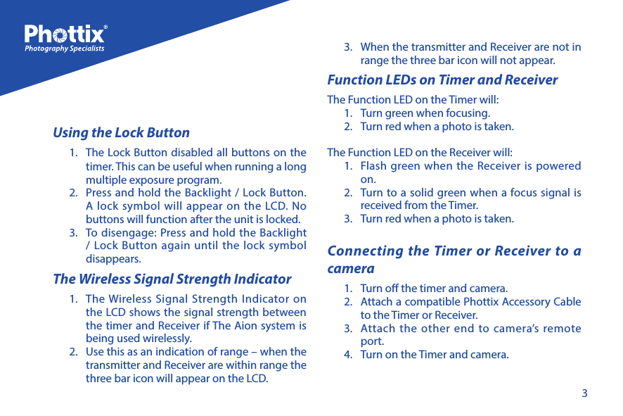 3Using the Lock Button1.  The Lock Button disabled all buttons on the timer. This can be useful when running a long multiple exposure program. 2.  Press and hold the Backlight / Lock Button. A lock symbol will appear on the LCD. No buttons will function after the unit is locked. 3.  To disengage: Press and hold the Backlight / Lock Button again until the lock symbol disappears. The Wireless Signal Strength Indicator1.  The Wireless Signal Strength Indicator on the LCD shows the signal strength between the timer and Receiver if The Aion system is being used wirelessly. 2.  Use this as an indication of range &ndash; when the transmitter and Receiver are within range the three bar icon will appear on the LCD.3.  When the transmitter and Receiver are not in range the three bar icon will not appear.Function LEDs on Timer and ReceiverThe Function LED on the Timer will:1.  Turn green when focusing. 2.  Turn red when a photo is taken.The Function LED on the Receiver will:1.  Flash green when the Receiver is powered on.2.  Turn to a solid green when a focus signal is received from the Timer.3.  Turn red when a photo is taken. Connecting the Timer or Receiver to a camera1.  Turn o the timer and camera. 2.  Attach a compatible Phottix Accessory Cable to the Timer or Receiver.3.  Attach the other end to camera&rsquo;s remote port. 4.  Turn on the Timer and camera. 