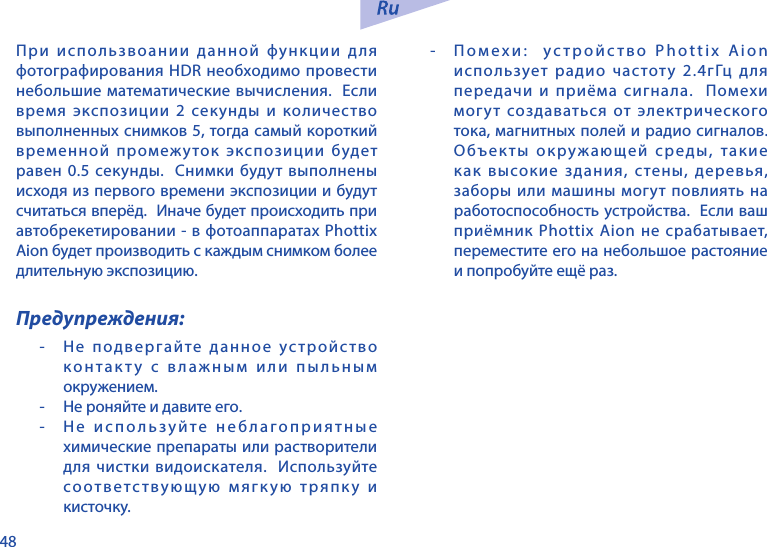 48При использвоании данной функции для фотографирования HDR необходимо провести небольшие математические вычисления.  Если время экспозиции 2 секунды и количество выполненных снимков 5, тогда самый короткий временной промежуток экспозиции будет равен 0.5 секунды.  Снимки будут выполнены исходя из первого времени экспозиции и будут считаться вперёд.  Иначе будет происходить при автобрекетировании - в фотоаппаратах Phottix Aion будет производить с каждым снимком более длительную экспозицию. Предупреждения:-  Не подвергайте данное устройство контакту с влажным или пыльным окружением.-  Не роняйте и давите его.-  Не используйте неблагоприятные химические препараты или растворители для чистки видоискателя.  Используйте соответствующую мягкую тряпку и кисточку. -  Помехи:  устройство Phottix Aion использует радио частоту 2.4гГц для передачи и приёма сигнала.  Помехи могут создаваться от электрического тока, магнитных полей и радио сигналов.  Объекты окружающей среды, такие как высокие здания, стены, деревья, заборы или машины могут повлиять на работоспособность устройства.  Если ваш приёмник Phottix Aion не срабатывает, переместите его на небольшое растояние и попробуйте ещё раз.