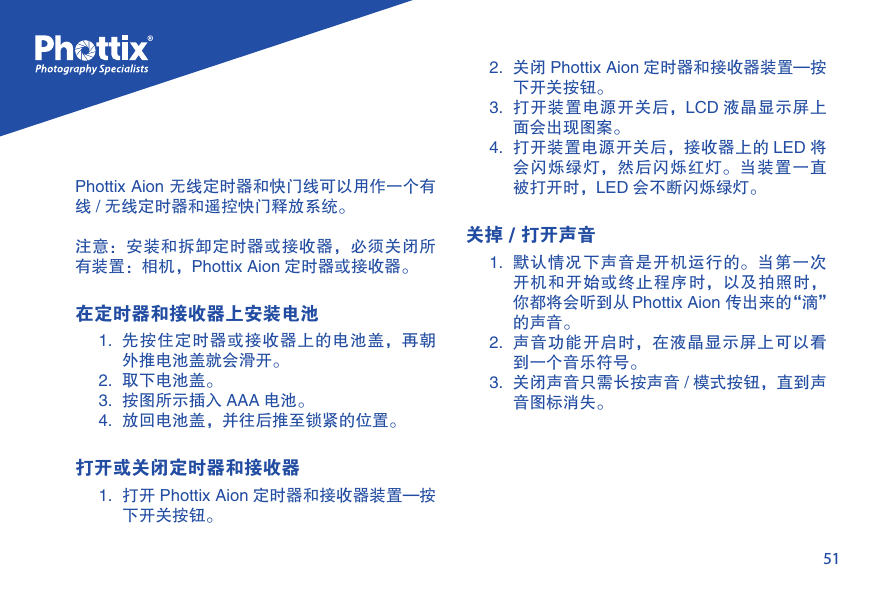 51Phottix Aion 无线定时器和快门线可以用作一个有线 / 无线定时器和遥控快门释放系统。注意：安装和拆卸定时器或接收器，必须关闭所有装置：相机，Phottix Aion 定时器或接收器。在定时器和接收器上安装电池1.  先按住定时器或接收器上的电池盖，再朝外推电池盖就会滑开。2.  取下电池盖。3.  按图所示插入 AAA 电池。4.  放回电池盖，并往后推至锁紧的位置。     打开或关闭定时器和接收器1.  打开 Phottix Aion 定时器和接收器装置&mdash;按下开关按钮。2.  关闭 Phottix Aion 定时器和接收器装置&mdash;按下开关按钮。3.  打开装置电源开关后，LCD 液晶显示屏上面会出现图案。4.  打开装置电源开关后，接收器上的 LED 将会闪烁绿灯，然后闪烁红灯。当装置一直被打开时，LED 会不断闪烁绿灯。关掉 / 打开声音1.  默认情况下声音是开机运行的。当第一次开机和开始或终止程序时，以及拍照时，你都将会听到从 Phottix Aion 传出来的&ldquo;滴&rdquo;的声音。2.  声音功能开启时，在液晶显示屏上可以看到一个音乐符号。3.  关闭声音只需长按声音 / 模式按钮，直到声音图标消失。