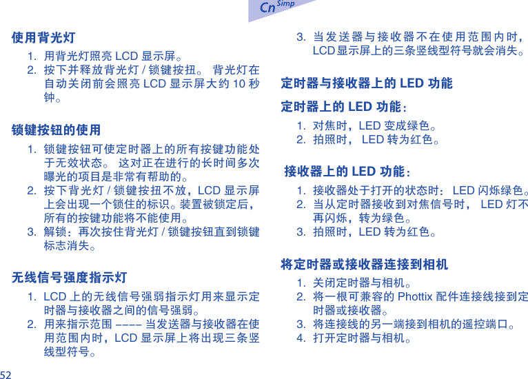52使用背光灯1.  用背光灯照亮 LCD 显示屏。2.  按下并释放背光灯 / 锁键按扭。  背光灯在自动关闭前会照亮 LCD 显示屏大约 10 秒钟。 锁键按钮的使用1.  锁键按钮可使定时器上的所有按键功能处于无效状态。  这对正在进行的长时间多次曝光的项目是非常有帮助的。2.  按下背光灯 / 锁键按扭不放，LCD 显示屏上会出现一个锁住的标识。装置被锁定后，所有的按键功能将不能使用。 3.  解锁：再次按住背光灯 / 锁键按钮直到锁键标志消失。无线信号强度指示灯1.  LCD 上的无线信号强弱指示灯用来显示定时器与接收器之间的信号强弱。2.  用来指示范围 ---- 当发送器与接收器在使用范围内时，LCD 显示屏上将出现三条竖线型符号。3.  当发送器与接收器不在使用范围内时，LCD显示屏上的三条竖线型符号就会消失。定时器与接收器上的 LED 功能定时器上的 LED 功能：1.  对焦时，LED 变成绿色。2.  拍照时， LED 转为红色。 接收器上的 LED 功能：1.  接收器处于打开的状态时： LED 闪烁绿色。2.  当从定时器接收到对焦信号时， LED 灯不再闪烁，转为绿色。3.  拍照时，LED 转为红色。将定时器或接收器连接到相机1.  关闭定时器与相机。2.  将一根可兼容的 Phottix 配件连接线接到定时器或接收器。3.  将连接线的另一端接到相机的遥控端口。4.  打开定时器与相机。