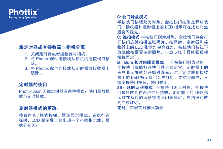 53将定时器或者接收器与相机分离1.  关闭定时器或者接收器与相机。2.  将 Phottix 配件连接线从相机的遥控端口移除。3.  将 Phottix 配件连接线从定时器或接收器上移除 。定时器的使用Phottix Aion 无线定时器有两种模式：快门释放模式与定时模式。定时器模式的更改： 按着声音 / 模式按钮，循环显示模式。在执行选择时，LCD 显示屏上会出现一个小的指示线，模式分别为：S: 快门释放模式半按快门按钮则为对焦；全按快门按则是释放快门。接收器和定时器上的 LED 指示灯在成功对焦后会闪绿光。C: 连拍模式 半按快门则为对焦，全按快门将会打开快门连续拍摄五张照片。拍照时，定时器和接收器上的 LED 指示灯会亮红灯。按住快门按钮不放就能拍摄更多的照片，一组 5 张（具体张数视相机而定）。B：Bulb 长时间曝光模式    半按快门则为对焦，全按快门就能打开快门并且锁定它。定时器上的液晶显示屏就会开始对曝光计时。定时器和接收器上的 LED 指示灯也会亮红灯，要结束曝光，只需全按快门按钮，快门关闭。2S：延时两秒模式   半按快门则为对焦，全按快门按钮就会在两秒钟后拍照。定时器上的 LED 指示灯在延时的两秒钟内会闪烁绿灯，当拍照时就会变成红灯。定时：实现定时模式功能