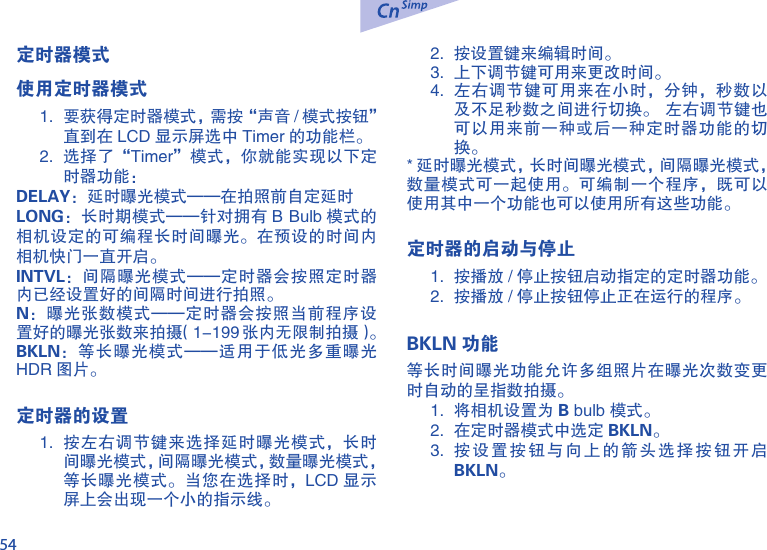 54定时器模式使用定时器模式1.  要获得定时器模式，需按&ldquo;声音 / 模式按钮&rdquo; 直到在 LCD 显示屏选中 Timer 的功能栏。2.  选择了&ldquo;Timer&rdquo;模式，你就能实现以下定时器功能：DELAY：延时曝光模式&mdash;&mdash;在拍照前自定延时LONG：长时期模式&mdash;&mdash;针对拥有 B Bulb 模式的相机设定的可编程长时间曝光。在预设的时间内相机快门一直开启。INTVL：间隔曝光模式&mdash;&mdash;定时器会按照定时器内已经设置好的间隔时间进行拍照。N：曝光张数模式&mdash;&mdash;定时器会按照当前程序设置好的曝光张数来拍摄（1-199 张内无限制拍摄）。BKLN：等长曝光模式&mdash;&mdash;适用于低光多重曝光HDR 图片。定时器的设置1.  按左右调节键来选择延时曝光模式，长时间曝光模式，间隔曝光模式，数量曝光模式，等长曝光模式。当您在选择时，LCD 显示屏上会出现一个小的指示线。2.  按设置键来编辑时间。3.  上下调节键可用来更改时间。4.  左右调节键可用来在小时，分钟，秒数以及不足秒数之间进行切换。  左右调节键也可以用来前一种或后一种定时器功能的切换。* 延时曝光模式，长时间曝光模式，间隔曝光模式， 数量模式可一起使用。可编制一个程序，既可以使用其中一个功能也可以使用所有这些功能。定时器的启动与停止1.  按播放 / 停止按钮启动指定的定时器功能。2.  按播放 / 停止按钮停止正在运行的程序。BKLN 功能等长时间曝光功能允许多组照片在曝光次数变更时自动的呈指数拍摄。1.  将相机设置为 B bulb 模式。2.  在定时器模式中选定 BKLN。3.  按设置按钮与向上的箭头选择按钮开启BKLN。