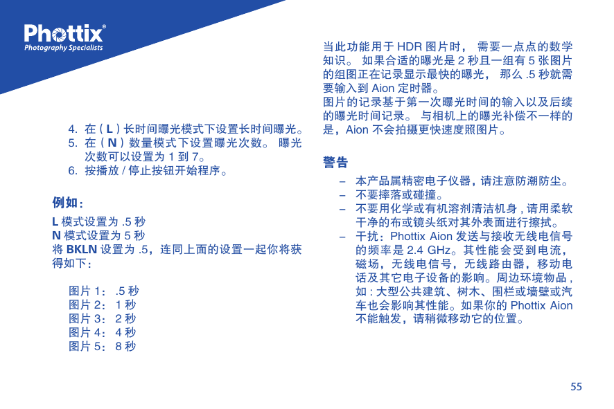 554.  在（L）长时间曝光模式下设置长时间曝光。5.  在（N）数量模式下设置曝光次数。  曝光次数可以设置为 1 到 7。6.  按播放 / 停止按钮开始程序。例如：L模式设置为 .5 秒N模式设置为 5 秒将BKLN 设置为 .5，连同上面的设置一起你将获得如下：图片 1： .5 秒图片 2： 1 秒图片 3： 2 秒图片 4： 4 秒图片 5： 8 秒当此功能用于 HDR 图片时， 需要一点点的数学知识。 如果合适的曝光是 2 秒且一组有 5 张图片的组图正在记录显示最快的曝光， 那么 .5 秒就需要输入到 Aion 定时器。图片的记录基于第一次曝光时间的输入以及后续的曝光时间记录。 与相机上的曝光补偿不一样的是，Aion 不会拍摄更快速度照图片。警告-  本产品属精密电子仪器，请注意防潮防尘。-  不要摔落或碰撞。-  不要用化学或有机溶剂清洁机身 , 请用柔软干净的布或镜头纸对其外表面进行擦拭。-  干扰：Phottix Aion 发送与接收无线电信号的频率是 2.4 GHz。其性能会受到电流，磁场，无线电信号，无线路由器，移动电话及其它电子设备的影响。周边环境物品 ,如 : 大型公共建筑、树木、围栏或墙壁或汽车也会影响其性能。如果你的 Phottix Aion不能触发，请稍微移动它的位置。