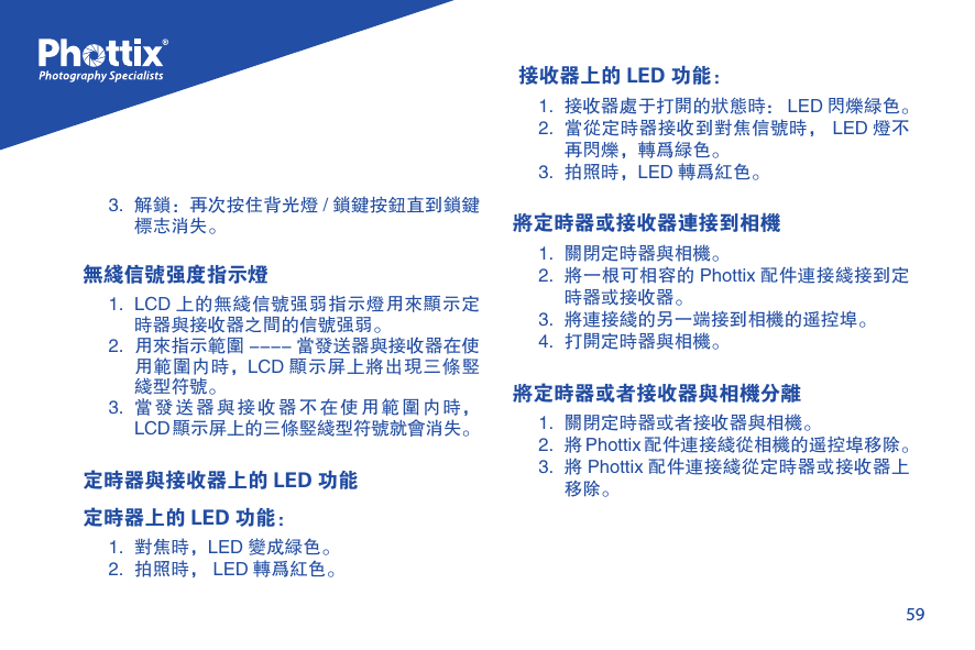 593.  解锁：再次按住背光灯 / 锁键按钮直到锁键标志消失。无线信号强度指示灯1.  LCD 上的无线信号强弱指示灯用来显示定时器与接收器之间的信号强弱。2.  用来指示范围 ---- 当发送器与接收器在使用范围内时，LCD 显示屏上将出现三条竖线型符号。3.  当发送器与接收器不在使用范围内时，LCD显示屏上的三条竖线型符号就会消失。定时器与接收器上的 LED 功能定时器上的 LED 功能：1.  对焦时，LED 变成绿色。2.  拍照时， LED 转为红色。 接收器上的 LED 功能：1.  接收器处于打开的状态时： LED 闪烁绿色。2.  当从定时器接收到对焦信号时， LED 灯不再闪烁，转为绿色。3.  拍照时，LED 转为红色。将定时器或接收器连接到相机1.  关闭定时器与相机。2.  将一根可相容的 Phottix 配件连接线接到定时器或接收器。3.  将连接线的另一端接到相机的遥控埠。4.  打开定时器与相机。将定时器或者接收器与相机分离1.  关闭定时器或者接收器与相机。2.  将 Phottix 配件连接线从相机的遥控埠移除。3.  将 Phottix 配件连接线从定时器或接收器上移除。 