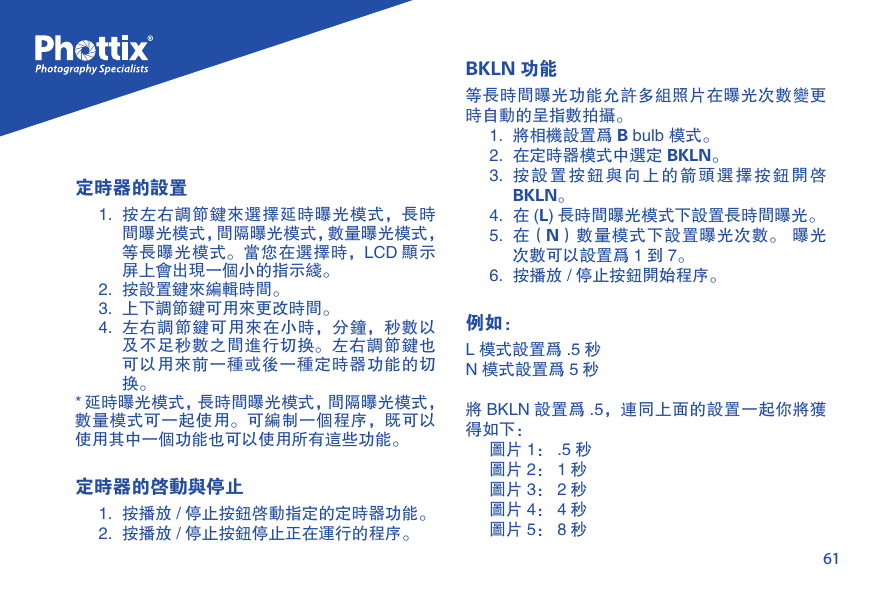 61定时器的设置1.  按左右调节键来选择延时曝光模式，长时间曝光模式，间隔曝光模式，数量曝光模式，等长曝光模式。当您在选择时，LCD 显示屏上会出现一个小的指示线。2.  按设置键来编辑时间。3.  上下调节键可用来更改时间。4.  左右调节键可用来在小时，分钟，秒数以及不足秒数之间进行切换。左右调节键也可以用来前一种或后一种定时器功能的切换。* 延时曝光模式，长时间曝光模式，间隔曝光模式， 数量模式可一起使用。可编制一个程序，既可以使用其中一个功能也可以使用所有这些功能。定时器的启动与停止1.  按播放 / 停止按钮启动指定的定时器功能。2.  按播放 / 停止按钮停止正在运行的程序。BKLN 功能等长时间曝光功能允许多组照片在曝光次数变更时自动的呈指数拍摄。1.  将相机设置为 B bulb 模式。2.  在定时器模式中选定 BKLN。3.  按设置按钮与向上的箭头选择按钮开启BKLN。4.  在 (L) 长时间曝光模式下设置长时间曝光。5.  在（N）数量模式下设置曝光次数。  曝光次数可以设置为 1 到 7。6.  按播放 / 停止按钮开始程序。例如：L 模式设置为 .5 秒N 模式设置为 5 秒将 BKLN 设置为 .5，连同上面的设置一起你将获得如下：图片 1： .5 秒图片 2： 1 秒图片 3： 2 秒图片 4： 4 秒图片 5： 8 秒