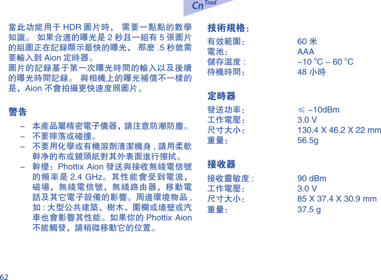 62当此功能用于 HDR 图片时， 需要一点点的数学知识。 如果合适的曝光是 2 秒且一组有 5 张图片的组图正在记录显示最快的曝光， 那么 .5 秒就需要输入到 Aion 定时器。图片的记录基于第一次曝光时间的输入以及后续的曝光时间记录。 与相机上的曝光补偿不一样的是，Aion 不会拍摄更快速度照图片。警告-  本产品属精密电子仪器，请注意防潮防尘。-  不要摔落或碰撞。-  不要用化学或有机溶剂清洁机身 , 请用柔软干净的布或镜头纸对其外表面进行擦拭。-  干扰：Phottix Aion 发送与接收无线电信号的频率是 2.4 GHz。其性能会受到电流，磁场，无线电信号，无线路由器，移动电话及其它电子设备的影响。周边环境物品 ,如 : 大型公共建筑、树木、围栏或墙壁或汽车也会影响其性能。如果你的 Phottix Aion不能触发，请稍微移动它的位置。技术规格：有效范围：  60 米电池：  AAA  储存温度 :   -10 oC - 60 oC待机时间：  48 小时 定时器发送功率：  &le; -10dBm 工作电压：  3.0 V尺寸大小：  130.4 X 46.2 X 22 mm重量：  56.5g  接收器接收灵敏度 :   90 dBm工作电压：  3.0 V尺寸大小：  85 X 37.4 X 30.9 mm重量：  37.5 g 