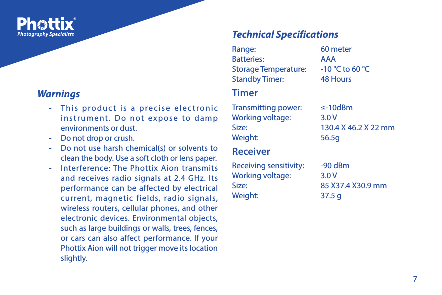 7Warnings-  This product is a precise electronic instrument. Do not expose to damp environments or dust. -  Do not drop or crush.-  Do not use harsh chemical(s) or solvents to clean the body. Use a soft cloth or lens paper.  -  Interference: The Phottix Aion transmits and receives radio signals at 2.4 GHz. Its performance can be affected by electrical current, magnetic fields, radio signals, wireless routers, cellular phones, and other electronic devices. Environmental objects, such as large buildings or walls, trees, fences, or cars can also affect performance. If your Phottix Aion will not trigger move its location slightly. Technical SpecificationsRange:   60 meterBatteries:   AAAStorage Temperature:   -10 &deg;C to 60 &deg;CStandby Timer:   48 HoursTimerTransmitting power:   &le;-10dBm Working voltage:   3.0 VSize:   130.4 X 46.2 X 22 mmWeight:   56.5g ReceiverReceiving sensitivity:   -90 dBmWorking voltage:   3.0 VSize:   85 X37.4 X30.9 mmWeight:   37.5 g