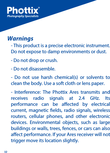 10- This product is a precise electronic instrument. Do not expose to damp environments or dust. - Do not drop or crush. - Do not disassemble.- Do not use harsh chemical(s) or solvents to clean the body. Use a soft cloth or lens paper.  - Interference: The Phottix Ares transmits and receives radio signals at 2.4 GHz. Its performance can be aected by electrical current, magnetic elds, radio signals, wireless routers, cellular phones, and other electronic devices. Environmental objects, such as large buildings or walls, trees, fences, or cars can also aect performance. If your Ares receiver will not trigger move its location slightly.Warnings