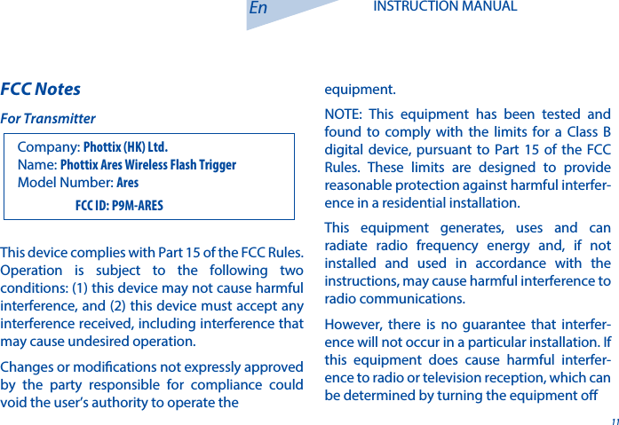 FCC Notes11En INSTRUCTION MANUALThis device complies with Part 15 of the FCC Rules. Operation is subject to the following two conditions: (1) this device may not cause harmful interference, and (2) this device must accept any interference received, including interference that may cause undesired operation.Changes or modications not expressly approved by the party responsible for compliance could void the user&rsquo;s authority to operate the equipment.NOTE: This equipment has been tested and found to comply with the limits for a Class B digital device, pursuant to Part 15 of the FCC Rules. These limits are designed to provide reasonable protection against harmful interfer-ence in a residential installation.This equipment generates, uses and can radiate radio frequency energy and, if not installed and used in accordance with the instructions, may cause harmful interference to radio communications. However, there is no guarantee that interfer-ence will not occur in a particular installation. If this equipment does cause harmful interfer-ence to radio or television reception, which can be determined by turning the equipment o Company: Phottix (HK) Ltd. For TransmitterName: Phottix Ares Wireless Flash TriggerModel Number: Ares                         FCC ID: P9M-ARES