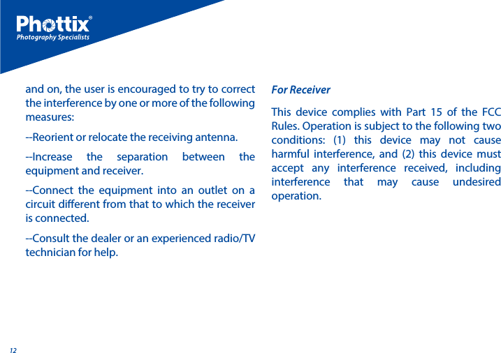 12and on, the user is encouraged to try to correct the interference by one or more of the following measures:--Reorient or relocate the receiving antenna.--Increase the separation between the equipment and receiver.--Connect the equipment into an outlet on a circuit dierent from that to which the receiver is connected.--Consult the dealer or an experienced radio/TV technician for help.This device complies with Part 15 of the FCC Rules. Operation is subject to the following two conditions: (1) this device may not cause harmful interference, and (2) this device must accept any interference received, including interference that may cause undesired operation.For Receiver