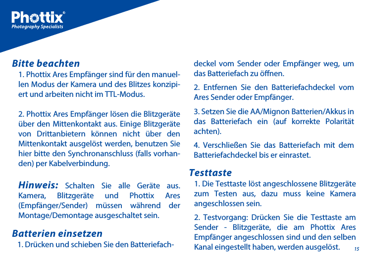 151. Phottix Ares Empf&auml;nger sind f&uuml;r den manuel-len Modus der Kamera und des Blitzes konzipi-ert und arbeiten nicht im TTL-Modus.2. Phottix Ares Empf&auml;nger l&ouml;sen die Blitzger&auml;te &uuml;ber den Mittenkontakt aus. Einige Blitzger&auml;te von Drittanbietern k&ouml;nnen nicht &uuml;ber den Mittenkontakt ausgel&ouml;st werden, benutzen Sie hier bitte den Synchronanschluss (falls vorhan-den) per Kabelverbindung. Hinweis: Schalten Sie alle Ger&auml;te aus. Kamera, Blitzger&auml;te und Phottix Ares (Empf&auml;nger/Sender) m&uuml;ssen w&auml;hrend der Montage/Demontage ausgeschaltet sein.Bitte beachten1. Dr&uuml;cken und schieben Sie den Batteriefach-Batterien einsetzen1. Die Testtaste l&ouml;st angeschlossene Blitzger&auml;te zum Testen aus, dazu muss keine Kamera angeschlossen sein.2. Testvorgang: Dr&uuml;cken Sie die Testtaste am Sender - Blitzger&auml;te, die am Phottix Ares Empf&auml;nger angeschlossen sind und den selben Kanal eingestellt haben, werden ausgel&ouml;st.Testtastedeckel vom Sender oder Empf&auml;nger weg, um das Batteriefach zu &ouml;nen.2. Entfernen Sie den Batteriefachdeckel vom Ares Sender oder Empf&auml;nger.3. Setzen Sie die AA/Mignon Batterien/Akkus in das Batteriefach ein (auf korrekte Polarit&auml;t achten).4. Verschlie&szlig;en Sie das Batteriefach mit dem Batteriefachdeckel bis er einrastet.
