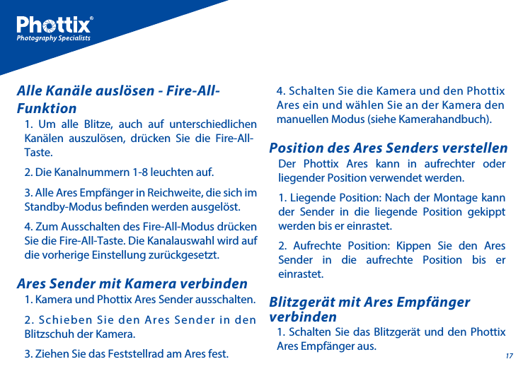 171. Kamera und Phottix Ares Sender ausschalten.2. Schieben Sie den Ares Sender in den Blitzschuh der Kamera.3. Ziehen Sie das Feststellrad am Ares fest.Ares Sender mit Kamera verbindenDer Phottix Ares kann in aufrechter oder liegender Position verwendet werden. 1. Liegende Position: Nach der Montage kann der Sender in die liegende Position gekippt werden bis er einrastet. 2. Aufrechte Position: Kippen Sie den Ares Sender in die aufrechte Position bis er einrastet.Position des Ares Senders verstellen1. Schalten Sie das Blitzger&auml;t und den Phottix Ares Empf&auml;nger aus.Blitzger&auml;t mit Ares Empf&auml;nger verbinden1. Um alle Blitze, auch auf unterschiedlichen Kan&auml;len auszul&ouml;sen, dr&uuml;cken Sie die Fire-All-Taste.2. Die Kanalnummern 1-8 leuchten auf.3. Alle Ares Empf&auml;nger in Reichweite, die sich im Standby-Modus benden werden ausgel&ouml;st. 4. Zum Ausschalten des Fire-All-Modus dr&uuml;cken Sie die Fire-All-Taste. Die Kanalauswahl wird auf die vorherige Einstellung zur&uuml;ckgesetzt.Alle Kan&auml;le ausl&ouml;sen - Fire-All-Funktion4. Schalten Sie die Kamera und den Phottix Ares ein und w&auml;hlen Sie an der Kamera den manuellen Modus (siehe Kamerahandbuch).