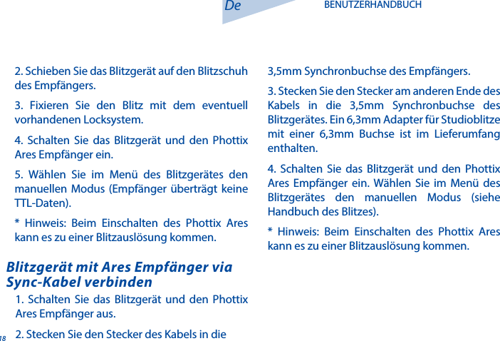 181. Schalten Sie das Blitzger&auml;t und den Phottix Ares Empf&auml;nger aus.2. Stecken Sie den Stecker des Kabels in die Blitzger&auml;t mit Ares Empf&auml;nger via Sync-Kabel verbindenDe BENUTZERHANDBUCH2. Schieben Sie das Blitzger&auml;t auf den Blitzschuh des Empf&auml;ngers.3. Fixieren Sie den Blitz mit dem eventuell vorhandenen Locksystem.4. Schalten Sie das Blitzger&auml;t und den Phottix Ares Empf&auml;nger ein.5. W&auml;hlen Sie im Men&uuml; des Blitzger&auml;tes den manuellen Modus (Empf&auml;nger &uuml;bertr&auml;gt keine TTL-Daten).   * Hinweis: Beim Einschalten des Phottix Ares kann es zu einer Blitzausl&ouml;sung kommen.3,5mm Synchronbuchse des Empf&auml;ngers.3. Stecken Sie den Stecker am anderen Ende des Kabels in die 3,5mm Synchronbuchse des Blitzger&auml;tes. Ein 6,3mm Adapter f&uuml;r Studioblitze mit einer 6,3mm Buchse ist im Lieferumfang enthalten.  4. Schalten Sie das Blitzger&auml;t und den Phottix Ares Empf&auml;nger ein. W&auml;hlen Sie im Men&uuml; des Blitzger&auml;tes den manuellen Modus (siehe Handbuch des Blitzes).* Hinweis: Beim Einschalten des Phottix Ares kann es zu einer Blitzausl&ouml;sung kommen.