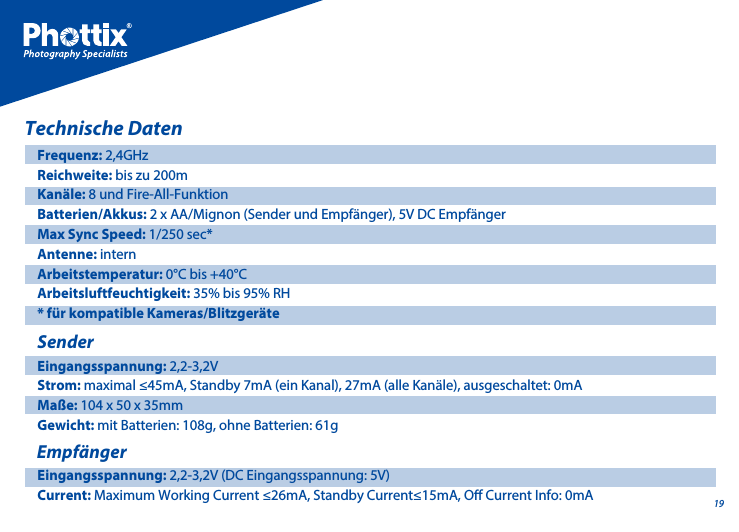 19Technische DatenFrequenz: 2,4GHzReichweite: bis zu 200mKan&auml;le: 8 und Fire-All-Funktion Batterien/Akkus: 2 x AA/Mignon (Sender und Empf&auml;nger), 5V DC Empf&auml;nger Max Sync Speed: 1/250 sec*Antenne: internArbeitstemperatur: 0&deg;C bis +40&deg;CArbeitsluftfeuchtigkeit: 35% bis 95% RH* f&uuml;r kompatible Kameras/Blitzger&auml;teSenderEingangsspannung: 2,2-3,2VStrom: maximal &le;45mA, Standby 7mA (ein Kanal), 27mA (alle Kan&auml;le), ausgeschaltet: 0mAMa&szlig;e: 104 x 50 x 35mmGewicht: mit Batterien: 108g, ohne Batterien: 61g Empf&auml;ngerEingangsspannung: 2,2-3,2V (DC Eingangsspannung: 5V)Current: Maximum Working Current &le;26mA, Standby Current&le;15mA, O Current Info: 0mA