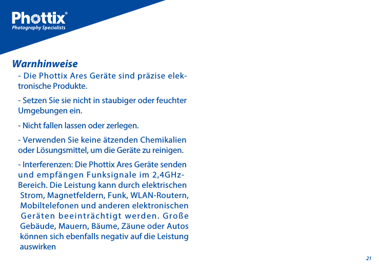 21- Die Phottix Ares Ger&auml;te sind pr&auml;zise elek-tronische Produkte.- Setzen Sie sie nicht in staubiger oder feuchter Umgebungen ein.- Nicht fallen lassen oder zerlegen.- Verwenden Sie keine &auml;tzenden Chemikalien oder L&ouml;sungsmittel, um die Ger&auml;te zu reinigen.- Interferenzen: Die Phottix Ares Ger&auml;te senden und empf&auml;ngen Funksignale im 2,4GHz-Bereich. Die Leistung kann durch elektrischen  Strom, Magnetfeldern, Funk, WLAN-Routern, Mobiltelefonen und anderen elektronischen Ger&auml;ten beeintr&auml;chtigt werden. Gro&szlig;e Geb&auml;ude, Mauern, B&auml;ume, Z&auml;une oder Autos k&ouml;nnen sich ebenfalls negativ auf die Leistung auswirkenWarnhinweise