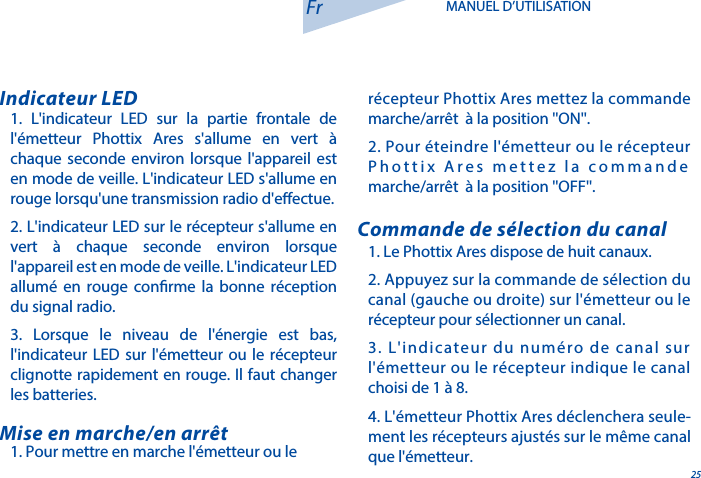 251. L'indicateur LED sur la partie frontale de l'&eacute;metteur Phottix Ares s'allume en vert &agrave; chaque seconde environ lorsque l'appareil est en mode de veille. L'indicateur LED s'allume en rouge lorsqu'une transmission radio d'eectue.2. L'indicateur LED sur le r&eacute;cepteur s'allume en vert &agrave; chaque seconde environ lorsque l'appareil est en mode de veille. L'indicateur LED allum&eacute; en rouge conrme la bonne r&eacute;ception du signal radio. 3. Lorsque le niveau de l'&eacute;nergie est bas, l'indicateur LED sur l'&eacute;metteur ou le r&eacute;cepteur clignotte rapidement en rouge. Il faut changer les batteries.Indicateur LED1. Le Phottix Ares dispose de huit canaux.2. Appuyez sur la commande de s&eacute;lection du canal (gauche ou droite) sur l'&eacute;metteur ou le r&eacute;cepteur pour s&eacute;lectionner un canal.3. L'indicateur du num&eacute;ro de canal sur l'&eacute;metteur ou le r&eacute;cepteur indique le canal choisi de 1 &agrave; 8.4. L'&eacute;metteur Phottix Ares d&eacute;clenchera seule-ment les r&eacute;cepteurs ajust&eacute;s sur le m&ecirc;me canal que l'&eacute;metteur.Commande de s&eacute;lection du canal1. Pour mettre en marche l'&eacute;metteur ou le Mise en marche/en arr&ecirc;tFr MANUEL D&rsquo;UTILISATIONr&eacute;cepteur Phottix Ares mettez la commande marche/arr&ecirc;t  &agrave; la position ''ON''.2. Pour &eacute;teindre l'&eacute;metteur ou le r&eacute;cepteur Phottix Ares mettez la commande marche/arr&ecirc;t  &agrave; la position ''OFF''.