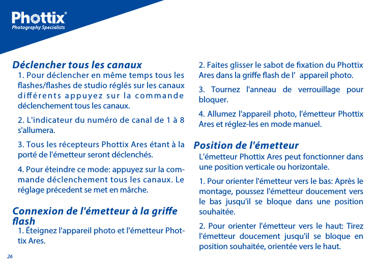 261. Pour d&eacute;clencher en m&ecirc;me temps tous les ashes/ashes de studio r&eacute;gl&eacute;s sur les canaux di&eacute;rents appuyez sur la commande d&eacute;clenchement tous les canaux.2. L'indicateur du num&eacute;ro de canal de 1 &agrave; 8 s'allumera. 3. Tous les r&eacute;cepteurs Phottix Ares &eacute;tant &agrave; la port&eacute; de l'&eacute;metteur seront d&eacute;clench&eacute;s. 4. Pour &eacute;teindre ce mode: appuyez sur la com-mande d&eacute;clenchement tous les canaux. Le r&eacute;glage pr&eacute;cedent se met en m&acirc;rche.D&eacute;clencher tous les canauxL'&eacute;metteur Phottix Ares peut fonctionner dans une position verticale ou horizontale. 1. Pour orienter l'&eacute;metteur vers le bas: Apr&egrave;s le montage, poussez l'&eacute;metteur doucement vers le bas jusqu'il se bloque dans une position souhait&eacute;e.2. Pour orienter l'&eacute;metteur vers le haut: Tirez l'&eacute;metteur doucement jusqu'il se bloque en position souhait&eacute;e, orient&eacute;e vers le haut.Position de l'&eacute;metteur1. &Eacute;teignez l'appareil photo et l'&eacute;metteur Phot-tix Ares.Connexion de l'&eacute;metteur &agrave; la grie ash2. Faites glisser le sabot de xation du Phottix Ares dans la grie ash de l&rsquo; appareil photo. 3. Tournez l'anneau de verrouillage pour bloquer.4. Allumez l'appareil photo, l'&eacute;metteur Phottix Ares et r&eacute;glez-les en mode manuel.