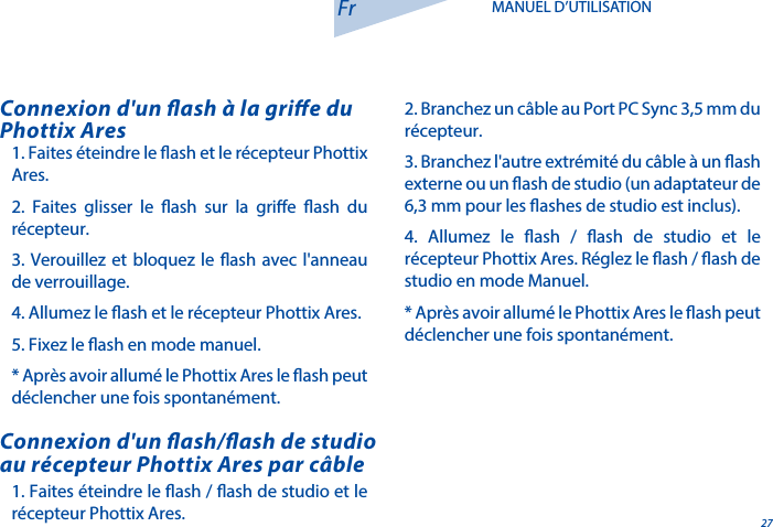 271. Faites &eacute;teindre le ash / ash de studio et le r&eacute;cepteur Phottix Ares.Connexion d'un ash/ash de studio au r&eacute;cepteur Phottix Ares par c&acirc;ble1. Faites &eacute;teindre le ash et le r&eacute;cepteur Phottix Ares.2. Faites glisser le ash sur la grie ash du r&eacute;cepteur.3. Verouillez et bloquez le ash avec l'anneau de verrouillage.4. Allumez le ash et le r&eacute;cepteur Phottix Ares.5. Fixez le ash en mode manuel.* Apr&egrave;s avoir allum&eacute; le Phottix Ares le ash peut d&eacute;clencher une fois spontan&eacute;ment.Connexion d'un ash &agrave; la grie du Phottix AresFr MANUEL D&rsquo;UTILISATION2. Branchez un c&acirc;ble au Port PC Sync 3,5 mm du r&eacute;cepteur.3. Branchez l'autre extr&eacute;mit&eacute; du c&acirc;ble &agrave; un ash externe ou un ash de studio (un adaptateur de 6,3 mm pour les ashes de studio est inclus).4. Allumez le ash / ash de studio et le r&eacute;cepteur Phottix Ares. R&eacute;glez le ash / ash de studio en mode Manuel.* Apr&egrave;s avoir allum&eacute; le Phottix Ares le ash peut d&eacute;clencher une fois spontan&eacute;ment.